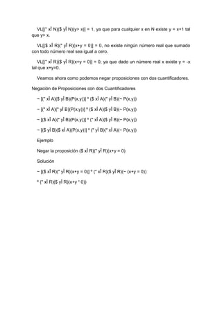 VL[(" xÎ N)($ yÎ N)(y> x)] = 1, ya que para cualquier x en N existe y = x+1 tal
que y> x.
VL[($ xÎ R)(" yÎ R)(x+y = 0)] = 0, no existe ningún número real que sumado
con todo número real sea igual a cero.
VL[(" xÎ R)($ yÎ R)(x+y = 0)] = 0, ya que dado un número real x existe y = -x
tal que x+y=0.
Veamos ahora como podemos negar proposiciones con dos cuantificadores.
Negación de Proposiciones con dos Cuantificadores
~ [(" xÎ A)($ yÎ B)(P(x,y))] º ($ xÎ A)(" yÎ B)(~ P(x,y))
~ [(" xÎ A)(" yÎ B)(P(x,y))] º ($ xÎ A)($ yÎ B)(~ P(x,y))
~ [($ xÎ A)(" yÎ B)(P(x,y))] º (" xÎ A)($ yÎ B)(~ P(x,y))
~ [($ yÎ B)($ xÎ A)(P(x,y))] º (" yÎ B)(" xÎ A)(~ P(x,y))
Ejemplo
Negar la proposición ($ xÎ R)(" yÎ R)(x+y = 0)
Solución
~ [($ xÎ R)(" yÎ R)(x+y = 0)] º (" xÎ R)($ yÎ R)(~ (x+y = 0))
º (" xÎ R)($ yÎ R)(x+y ¹ 0))
 