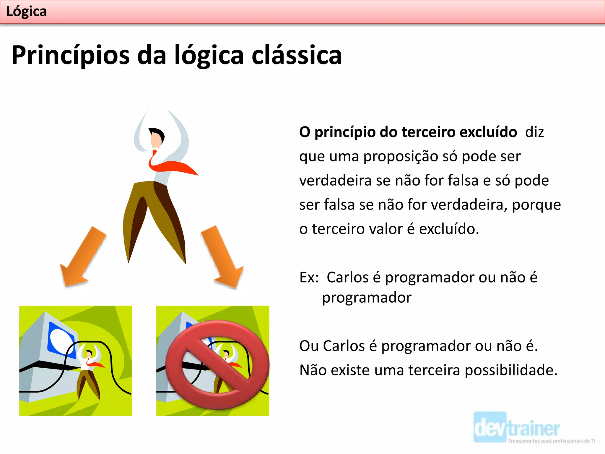 O princípio do terceiro excluído diz
que uma proposição só pode ser
verdadeira se não for falsa e só pode
ser falsa se não for verdadeira, porque
o terceiro valor é excluído.
Ex: Carlos é programador ou não é
programador
Ou Carlos é programador ou não é.
Não existe uma terceira possibilidade.
Princípios da lógica clássica
Lógica
 