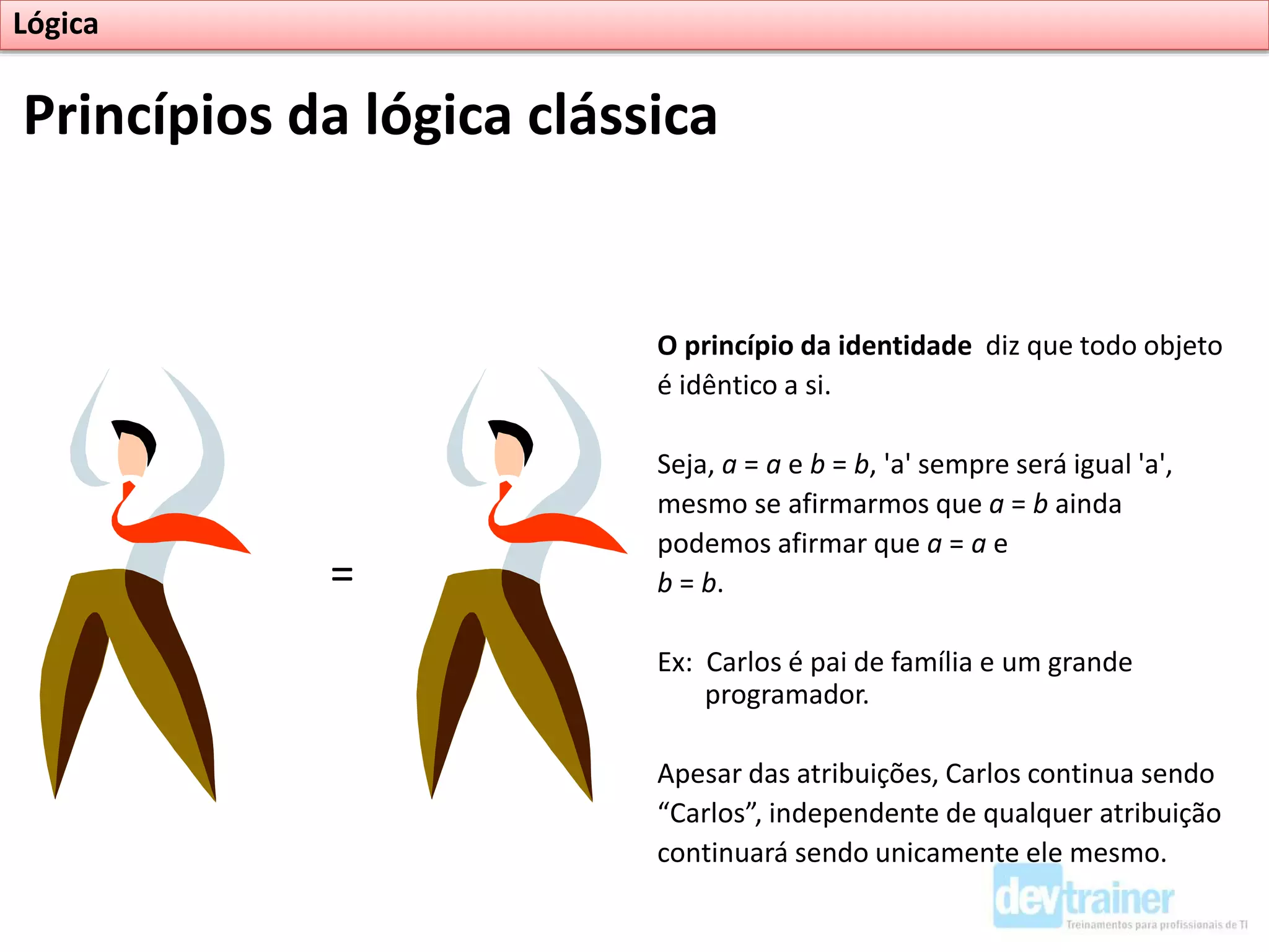 O princípio da identidade diz que todo objeto
é idêntico a si.
Seja, a = a e b = b, 'a' sempre será igual 'a',
mesmo se afirmarmos que a = b ainda
podemos afirmar que a = a e
b = b.
Ex: Carlos é pai de família e um grande
programador.
Apesar das atribuições, Carlos continua sendo
“Carlos”, independente de qualquer atribuição
continuará sendo unicamente ele mesmo.
Princípios da lógica clássica
Lógica
=
 