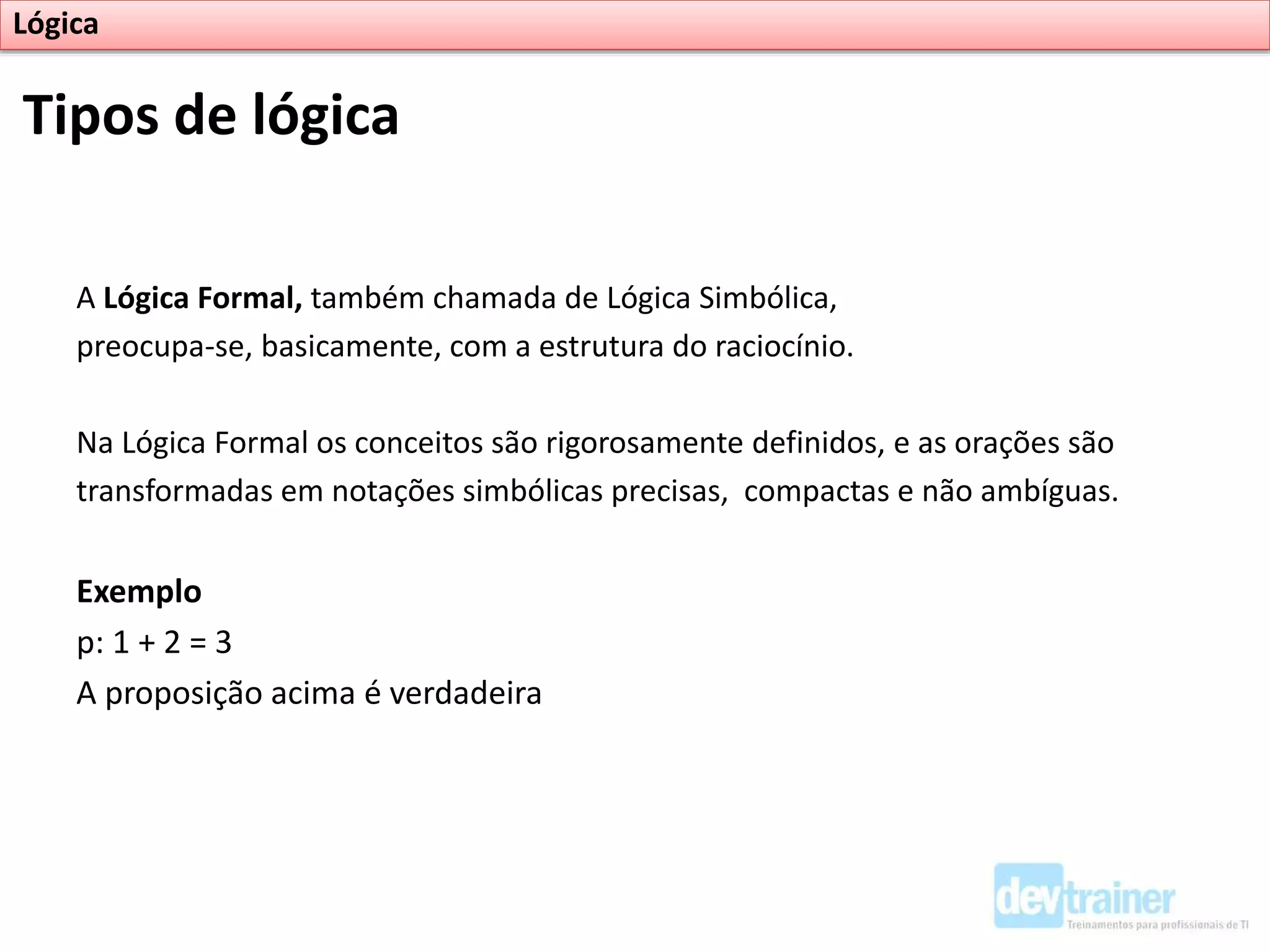 A Lógica Formal, também chamada de Lógica Simbólica,
preocupa-se, basicamente, com a estrutura do raciocínio.
Na Lógica Formal os conceitos são rigorosamente definidos, e as orações são
transformadas em notações simbólicas precisas, compactas e não ambíguas.
Exemplo
p: 1 + 2 = 3
A proposição acima é verdadeira
Tipos de lógica
Lógica
 