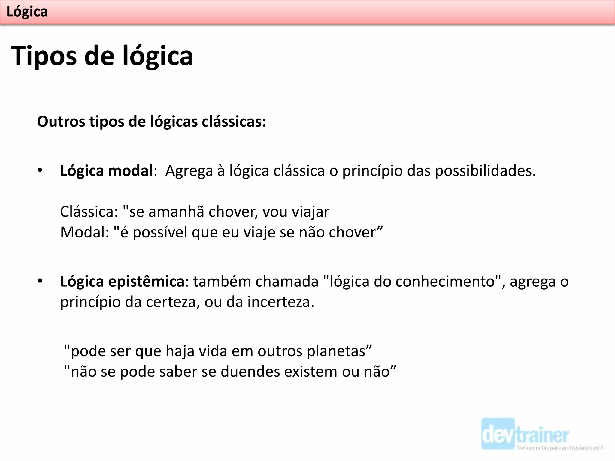 Outros tipos de lógicas clássicas:
• Lógica modal: Agrega à lógica clássica o princípio das possibilidades.
Clássica: "se amanhã chover, vou viajar
Modal: "é possível que eu viaje se não chover”
• Lógica epistêmica: também chamada "lógica do conhecimento", agrega o
princípio da certeza, ou da incerteza.
"pode ser que haja vida em outros planetas”
"não se pode saber se duendes existem ou não”
Tipos de lógica
Lógica
 