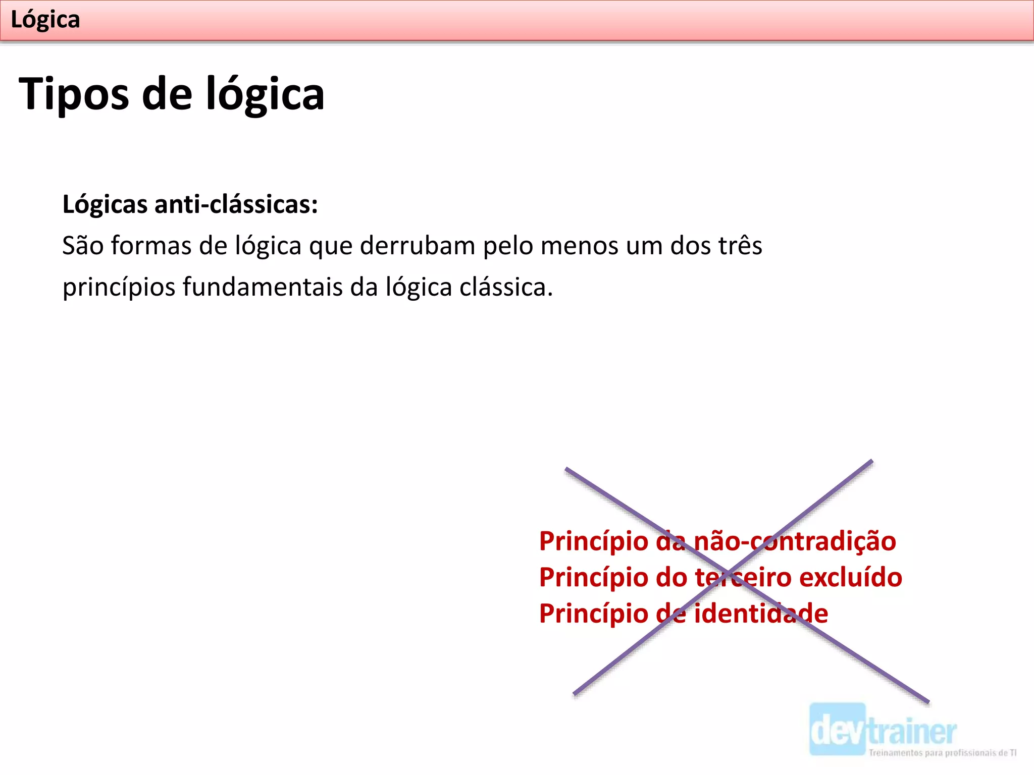 Lógicas anti-clássicas:
São formas de lógica que derrubam pelo menos um dos três
princípios fundamentais da lógica clássica.
Tipos de lógica
Lógica
Princípio da não-contradição
Princípio do terceiro excluído
Princípio de identidade
 