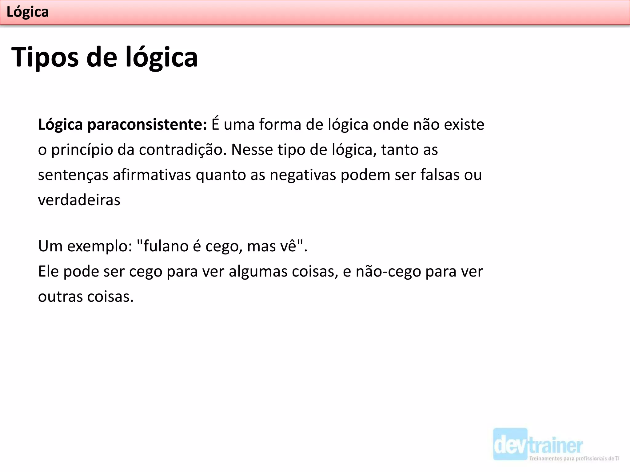 Lógica paraconsistente: É uma forma de lógica onde não existe
o princípio da contradição. Nesse tipo de lógica, tanto as
sentenças afirmativas quanto as negativas podem ser falsas ou
verdadeiras
Um exemplo: "fulano é cego, mas vê".
Ele pode ser cego para ver algumas coisas, e não-cego para ver
outras coisas.
Tipos de lógica
Lógica
 