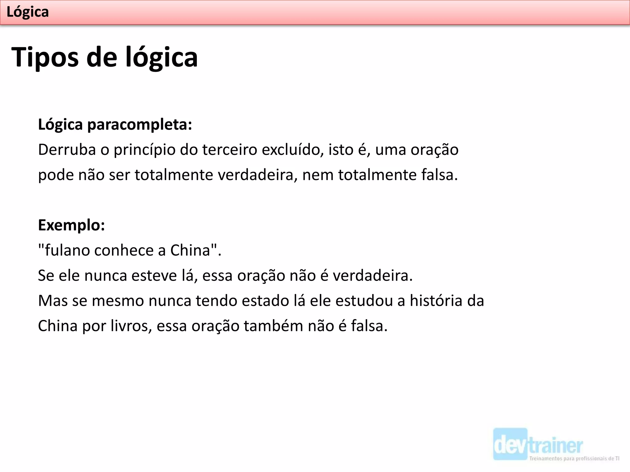 Lógica paracompleta:
Derruba o princípio do terceiro excluído, isto é, uma oração
pode não ser totalmente verdadeira, nem totalmente falsa.
Exemplo:
"fulano conhece a China".
Se ele nunca esteve lá, essa oração não é verdadeira.
Mas se mesmo nunca tendo estado lá ele estudou a história da
China por livros, essa oração também não é falsa.
Tipos de lógica
Lógica
 