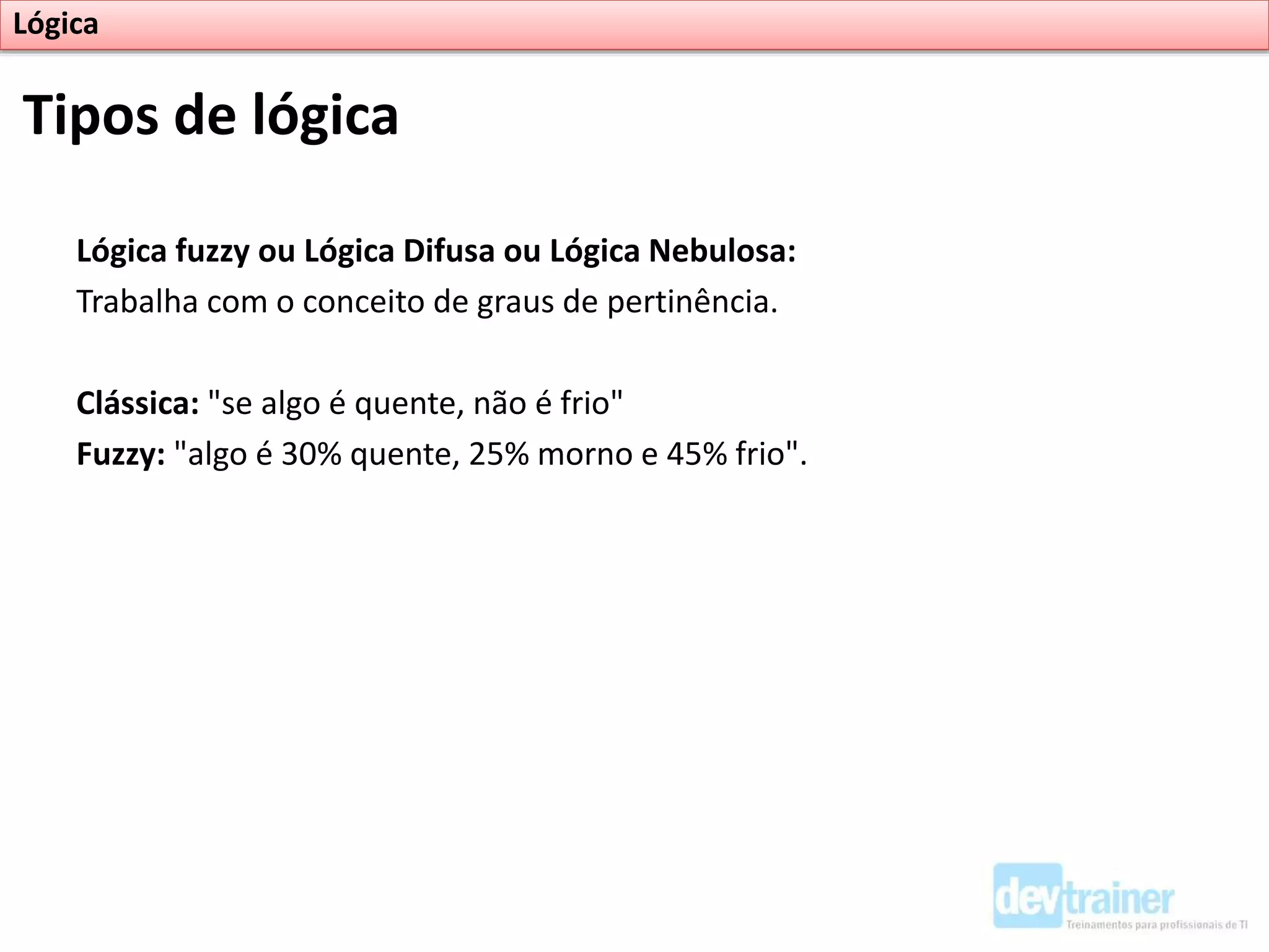 Lógica fuzzy ou Lógica Difusa ou Lógica Nebulosa:
Trabalha com o conceito de graus de pertinência.
Clássica: "se algo é quente, não é frio"
Fuzzy: "algo é 30% quente, 25% morno e 45% frio".
Tipos de lógica
Lógica
 