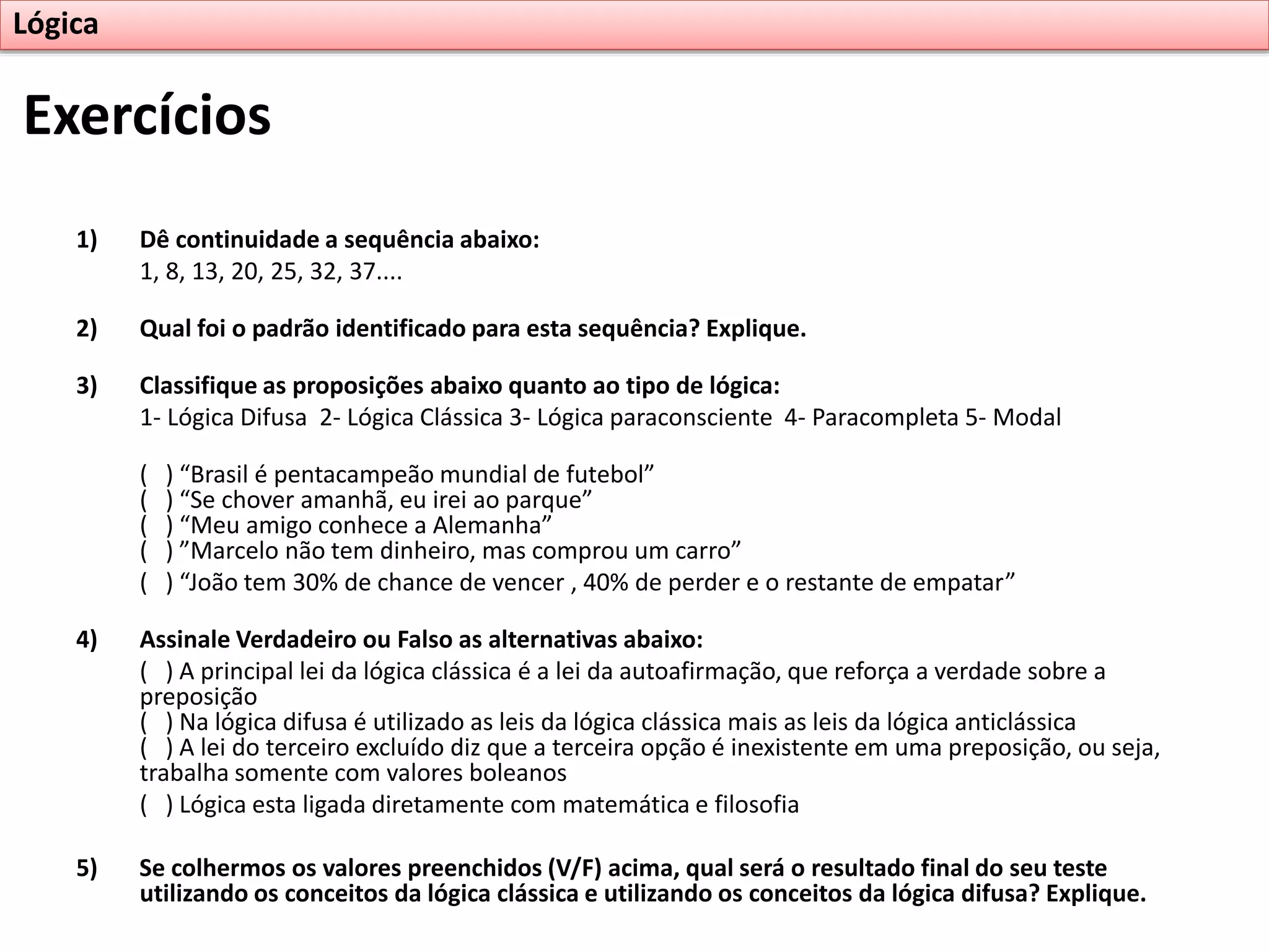 Exercícios
Lógica
1) Dê continuidade a sequência abaixo:
1, 8, 13, 20, 25, 32, 37....
2) Qual foi o padrão identificado para esta sequência? Explique.
3) Classifique as proposições abaixo quanto ao tipo de lógica:
1- Lógica Difusa 2- Lógica Clássica 3- Lógica paraconsciente 4- Paracompleta 5- Modal
( ) “Brasil é pentacampeão mundial de futebol”
( ) “Se chover amanhã, eu irei ao parque”
( ) “Meu amigo conhece a Alemanha”
( ) ”Marcelo não tem dinheiro, mas comprou um carro”
( ) “João tem 30% de chance de vencer , 40% de perder e o restante de empatar”
4) Assinale Verdadeiro ou Falso as alternativas abaixo:
( ) A principal lei da lógica clássica é a lei da autoafirmação, que reforça a verdade sobre a
preposição
( ) Na lógica difusa é utilizado as leis da lógica clássica mais as leis da lógica anticlássica
( ) A lei do terceiro excluído diz que a terceira opção é inexistente em uma preposição, ou seja,
trabalha somente com valores boleanos
( ) Lógica esta ligada diretamente com matemática e filosofia
5) Se colhermos os valores preenchidos (V/F) acima, qual será o resultado final do seu teste
utilizando os conceitos da lógica clássica e utilizando os conceitos da lógica difusa? Explique.
 