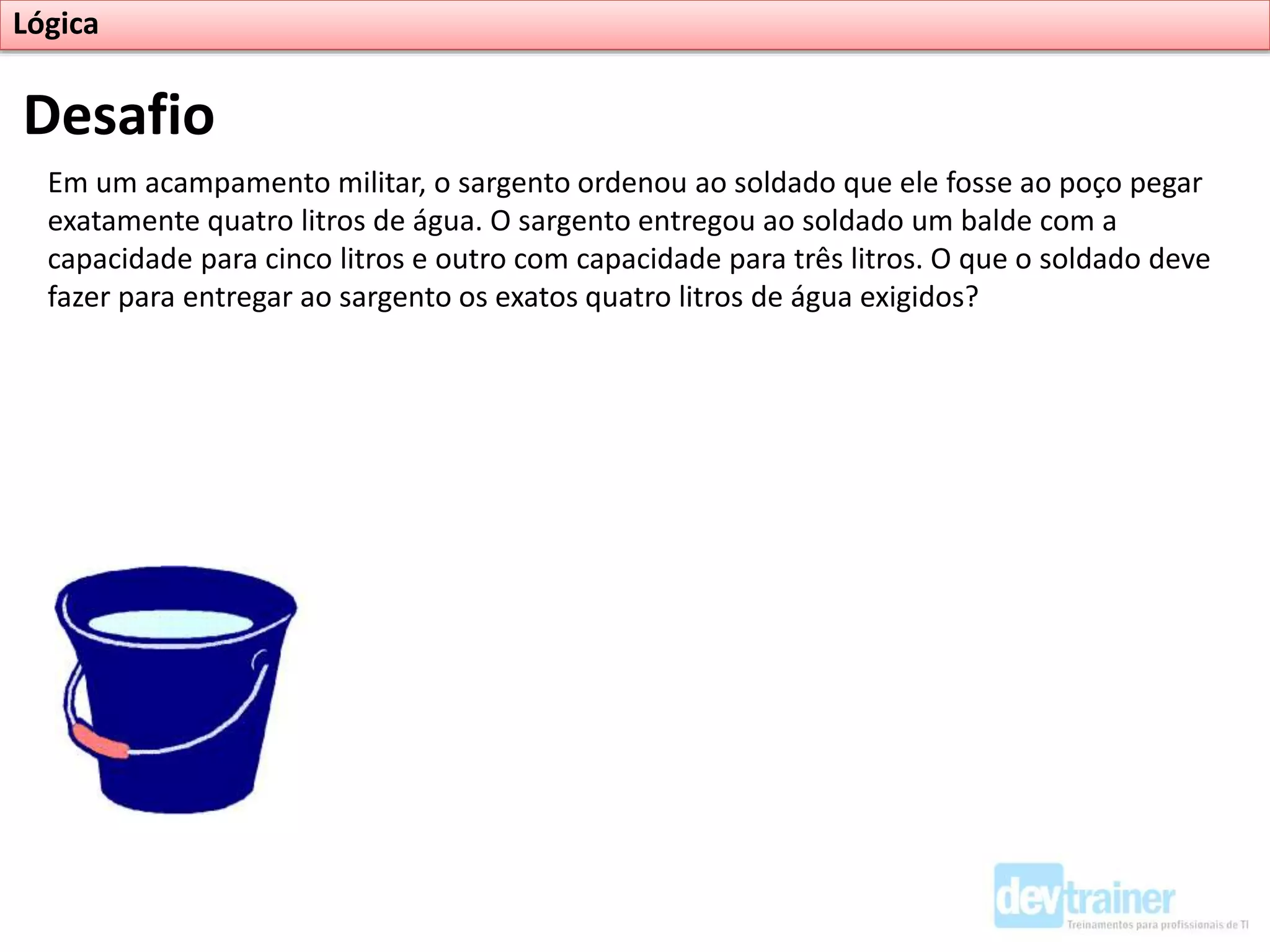 Desafio
Lógica
Em um acampamento militar, o sargento ordenou ao soldado que ele fosse ao poço pegar
exatamente quatro litros de água. O sargento entregou ao soldado um balde com a
capacidade para cinco litros e outro com capacidade para três litros. O que o soldado deve
fazer para entregar ao sargento os exatos quatro litros de água exigidos?
 