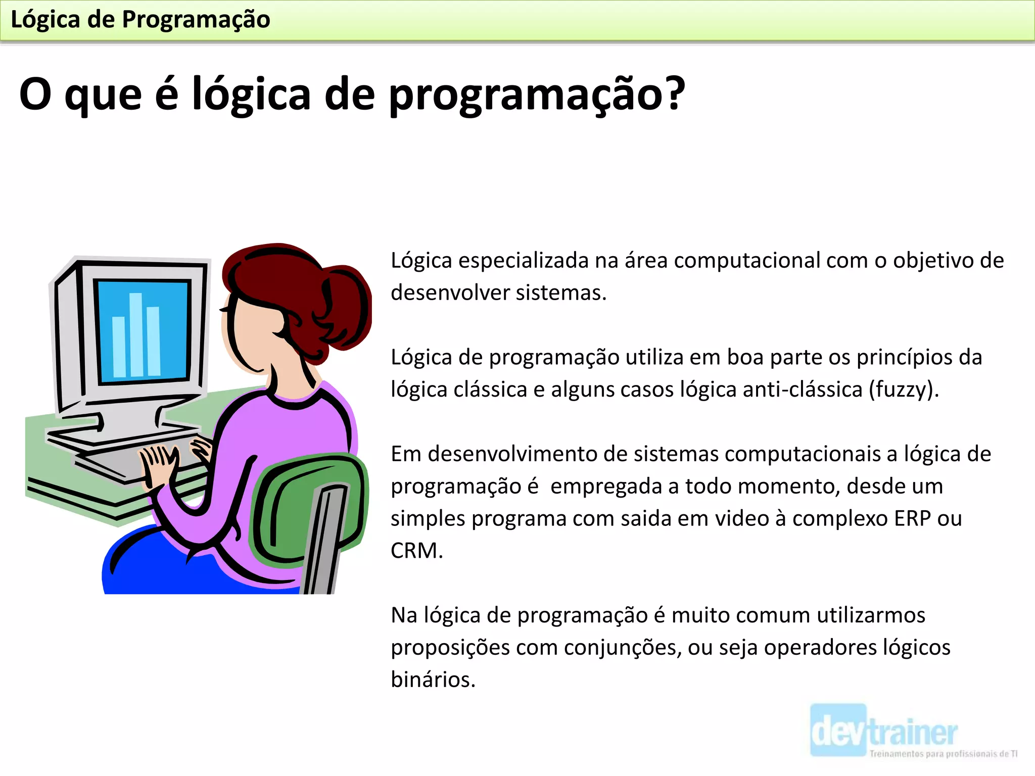 Lógica especializada na área computacional com o objetivo de
desenvolver sistemas.
Lógica de programação utiliza em boa parte os princípios da
lógica clássica e alguns casos lógica anti-clássica (fuzzy).
Em desenvolvimento de sistemas computacionais a lógica de
programação é empregada a todo momento, desde um
simples programa com saida em video à complexo ERP ou
CRM.
Na lógica de programação é muito comum utilizarmos
proposições com conjunções, ou seja operadores lógicos
binários.
O que é lógica de programação?
Lógica de Programação
 