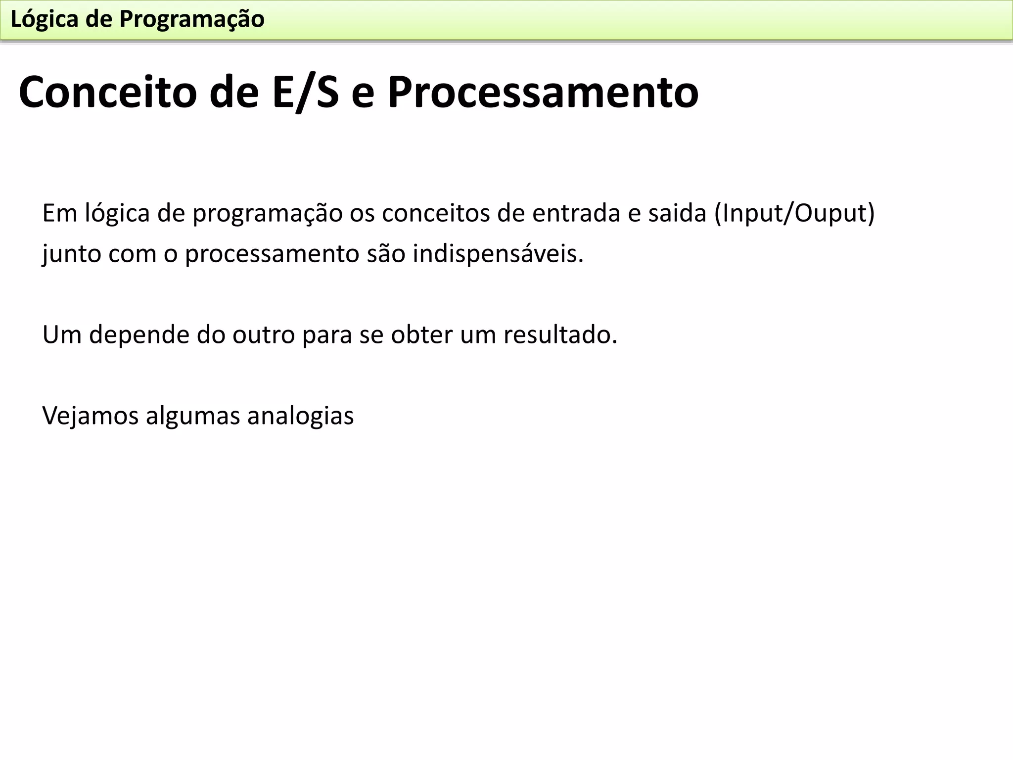 Em lógica de programação os conceitos de entrada e saida (Input/Ouput)
junto com o processamento são indispensáveis.
Um depende do outro para se obter um resultado.
Vejamos algumas analogias
Conceito de E/S e Processamento
Lógica de Programação
 