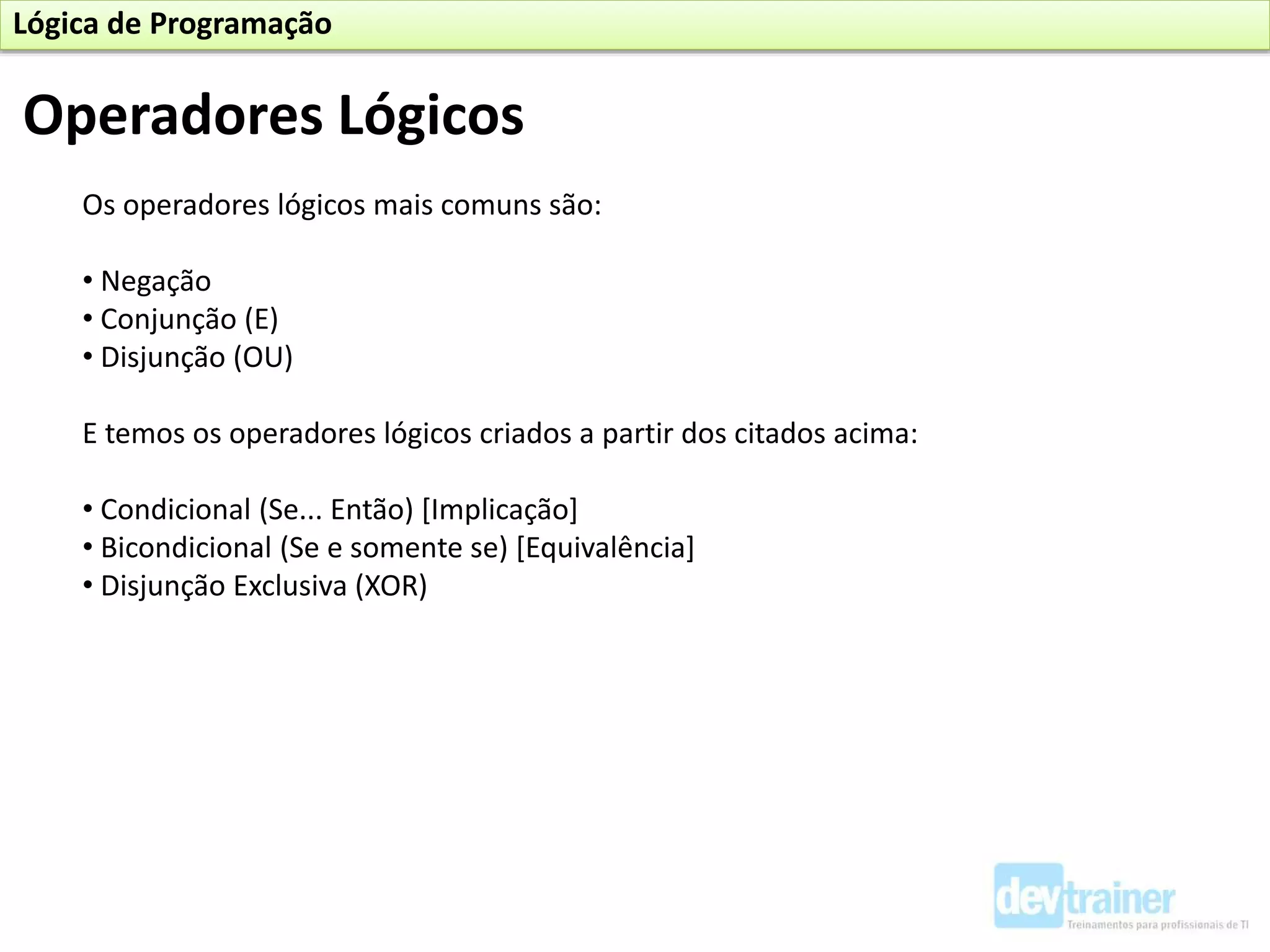 Os operadores lógicos mais comuns são:
• Negação
• Conjunção (E)
• Disjunção (OU)
E temos os operadores lógicos criados a partir dos citados acima:
• Condicional (Se... Então) [Implicação]
• Bicondicional (Se e somente se) [Equivalência]
• Disjunção Exclusiva (XOR)
Operadores Lógicos
Lógica de Programação
 
