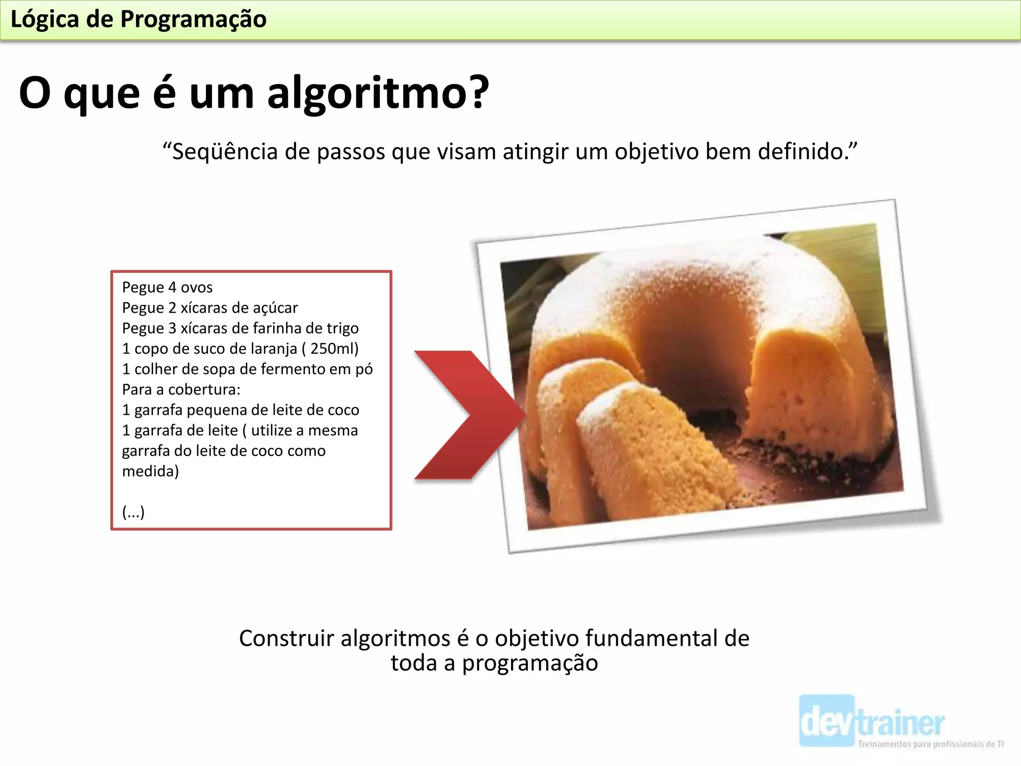 “Seqüência de passos que visam atingir um objetivo bem definido.”
Construir algoritmos é o objetivo fundamental de
toda a programação
Pegue 4 ovos
Pegue 2 xícaras de açúcar
Pegue 3 xícaras de farinha de trigo
1 copo de suco de laranja ( 250ml)
1 colher de sopa de fermento em pó
Para a cobertura:
1 garrafa pequena de leite de coco
1 garrafa de leite ( utilize a mesma
garrafa do leite de coco como
medida)
(...)
O que é um algoritmo?
Lógica de Programação
 