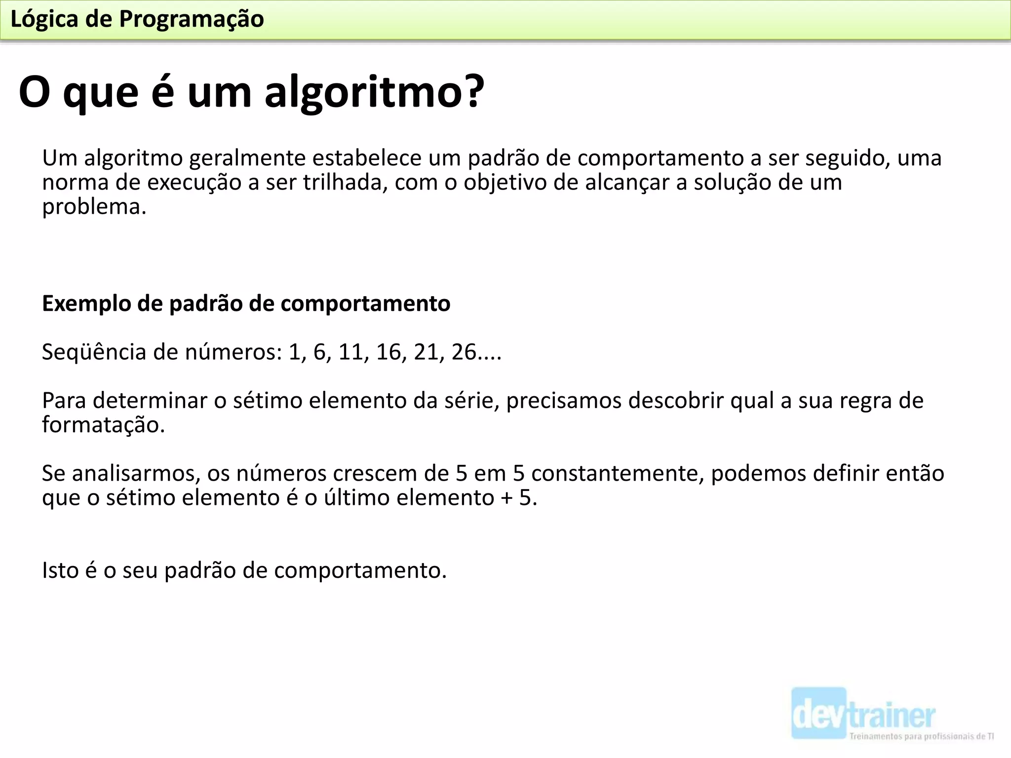 Um algoritmo geralmente estabelece um padrão de comportamento a ser seguido, uma
norma de execução a ser trilhada, com o objetivo de alcançar a solução de um
problema.
Exemplo de padrão de comportamento
Seqüência de números: 1, 6, 11, 16, 21, 26....
Para determinar o sétimo elemento da série, precisamos descobrir qual a sua regra de
formatação.
Se analisarmos, os números crescem de 5 em 5 constantemente, podemos definir então
que o sétimo elemento é o último elemento + 5.
Isto é o seu padrão de comportamento.
O que é um algoritmo?
Lógica de Programação
 