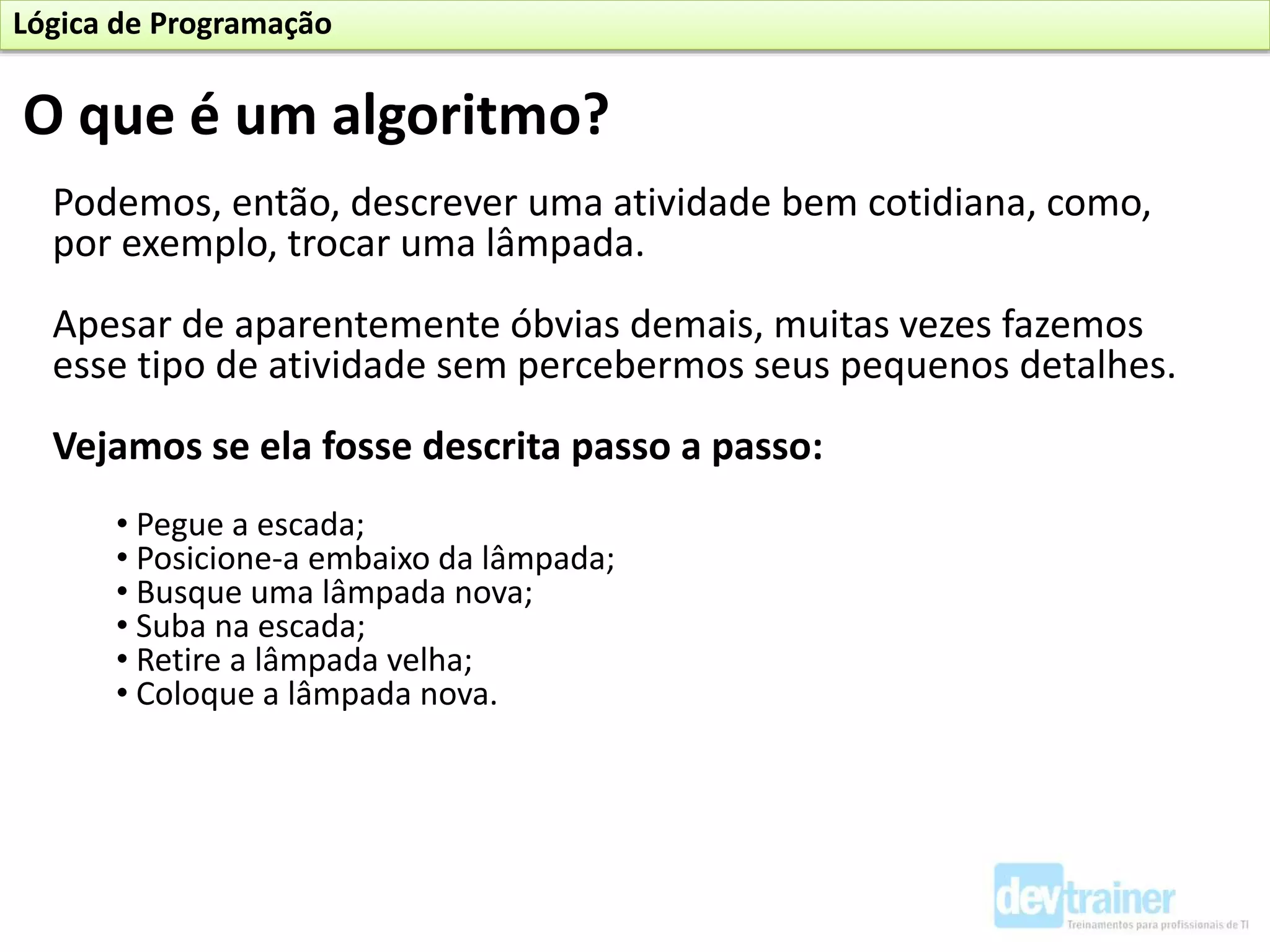 Podemos, então, descrever uma atividade bem cotidiana, como,
por exemplo, trocar uma lâmpada.
Apesar de aparentemente óbvias demais, muitas vezes fazemos
esse tipo de atividade sem percebermos seus pequenos detalhes.
Vejamos se ela fosse descrita passo a passo:
• Pegue a escada;
• Posicione-a embaixo da lâmpada;
• Busque uma lâmpada nova;
• Suba na escada;
• Retire a lâmpada velha;
• Coloque a lâmpada nova.
O que é um algoritmo?
Lógica de Programação
 