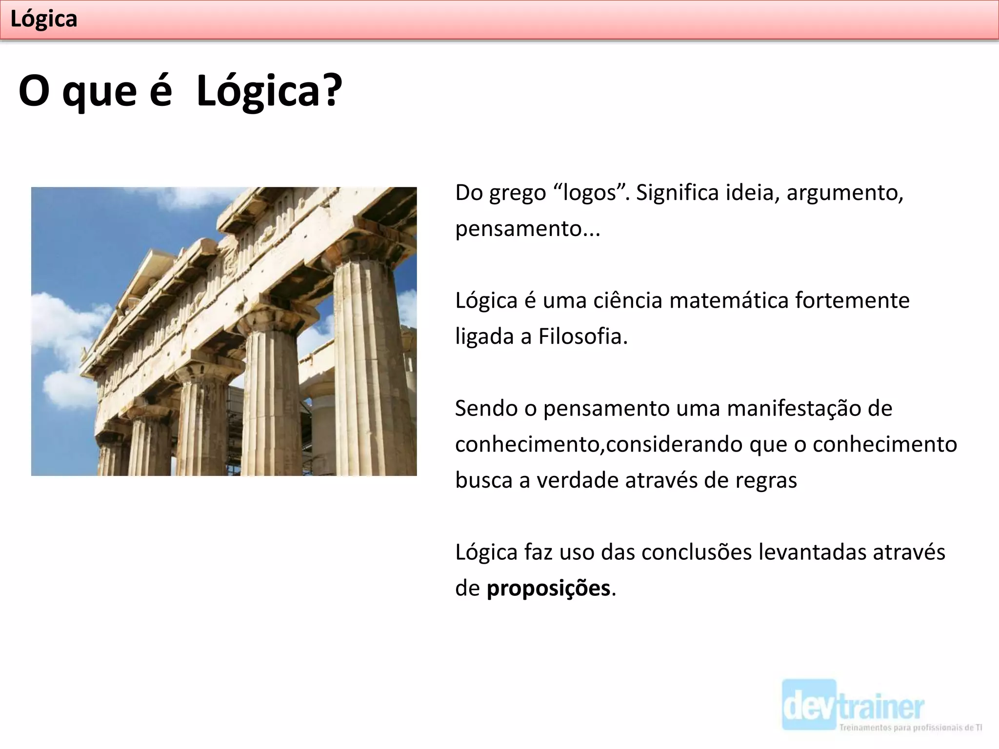O que é Lógica?
Do grego “logos”. Significa ideia, argumento,
pensamento...
Lógica é uma ciência matemática fortemente
ligada a Filosofia.
Sendo o pensamento uma manifestação de
conhecimento,considerando que o conhecimento
busca a verdade através de regras
Lógica faz uso das conclusões levantadas através
de proposições.
Lógica
 