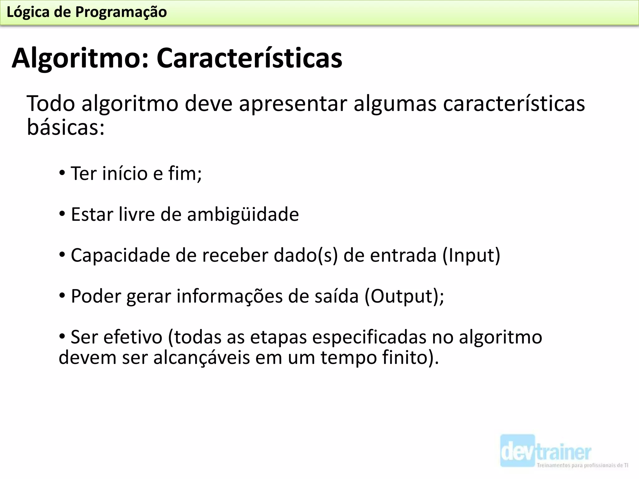 Todo algoritmo deve apresentar algumas características
básicas:
• Ter início e fim;
• Estar livre de ambigüidade
• Capacidade de receber dado(s) de entrada (Input)
• Poder gerar informações de saída (Output);
• Ser efetivo (todas as etapas especificadas no algoritmo
devem ser alcançáveis em um tempo finito).
Algoritmo: Características
Lógica de Programação
 