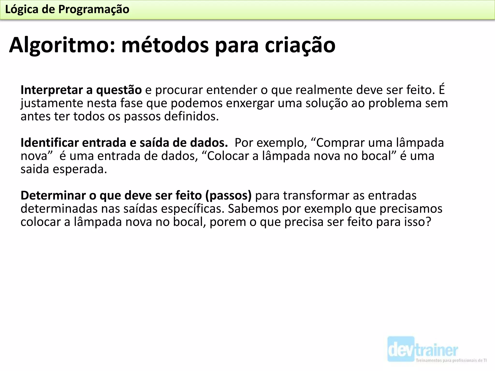 Interpretar a questão e procurar entender o que realmente deve ser feito. É
justamente nesta fase que podemos enxergar uma solução ao problema sem
antes ter todos os passos definidos.
Identificar entrada e saída de dados. Por exemplo, “Comprar uma lâmpada
nova” é uma entrada de dados, “Colocar a lâmpada nova no bocal” é uma
saida esperada.
Determinar o que deve ser feito (passos) para transformar as entradas
determinadas nas saídas específicas. Sabemos por exemplo que precisamos
colocar a lâmpada nova no bocal, porem o que precisa ser feito para isso?
Algoritmo: métodos para criação
Lógica de Programação
 
