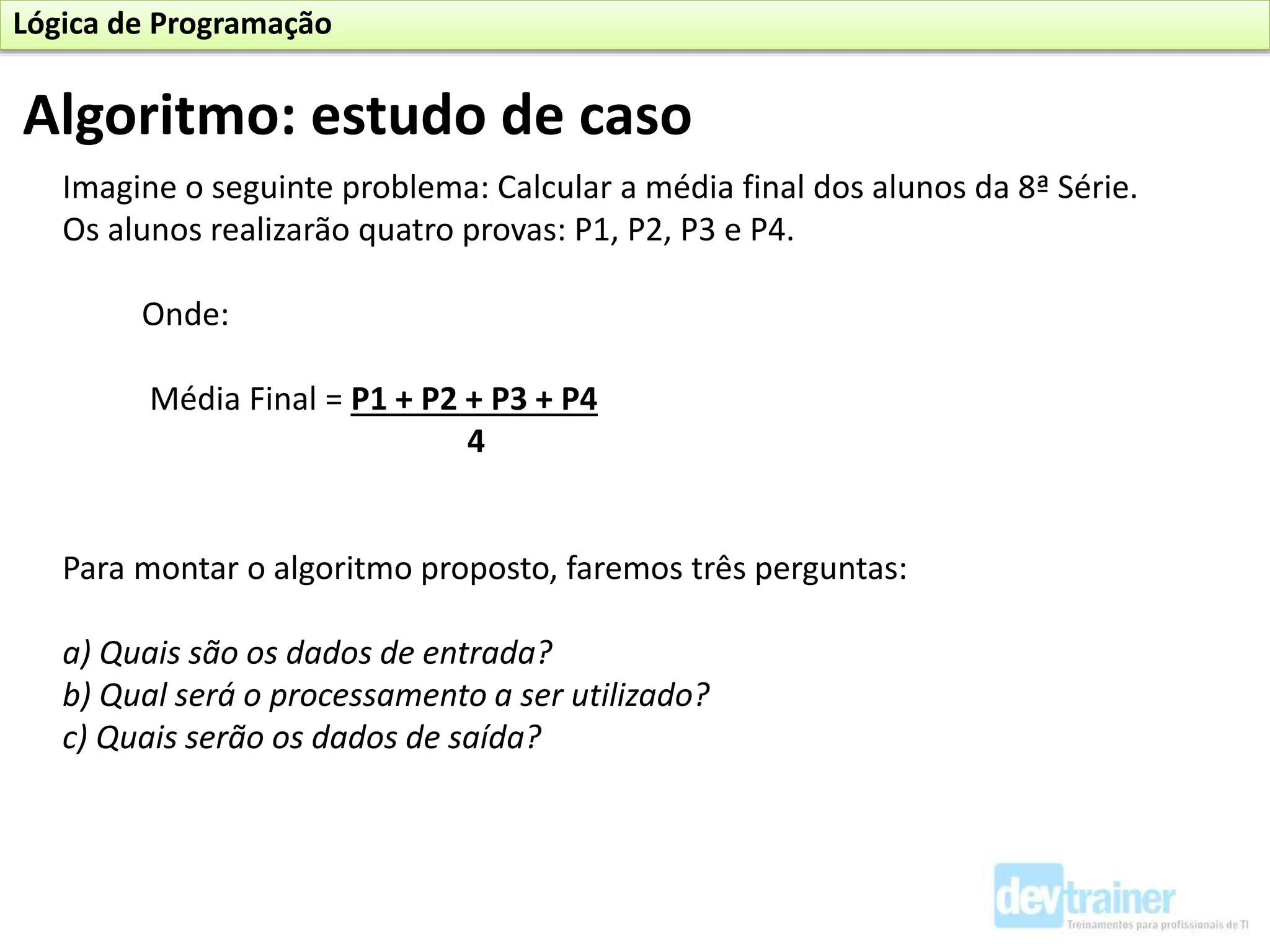 Imagine o seguinte problema: Calcular a média final dos alunos da 8ª Série.
Os alunos realizarão quatro provas: P1, P2, P3 e P4.
Onde:
Média Final = P1 + P2 + P3 + P4
4
Para montar o algoritmo proposto, faremos três perguntas:
a) Quais são os dados de entrada?
b) Qual será o processamento a ser utilizado?
c) Quais serão os dados de saída?
Algoritmo: estudo de caso
Lógica de Programação
 