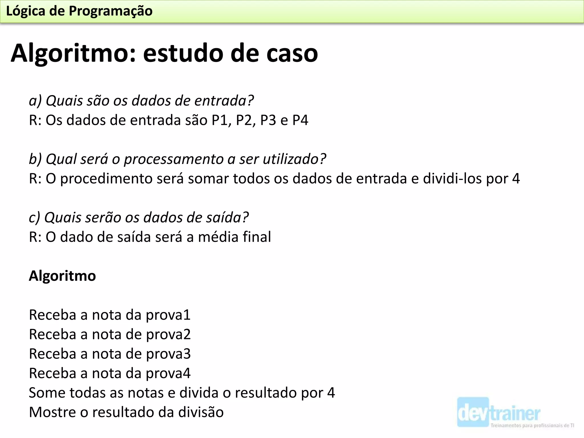a) Quais são os dados de entrada?
R: Os dados de entrada são P1, P2, P3 e P4
b) Qual será o processamento a ser utilizado?
R: O procedimento será somar todos os dados de entrada e dividi-los por 4
c) Quais serão os dados de saída?
R: O dado de saída será a média final
Algoritmo
Receba a nota da prova1
Receba a nota de prova2
Receba a nota de prova3
Receba a nota da prova4
Some todas as notas e divida o resultado por 4
Mostre o resultado da divisão
Algoritmo: estudo de caso
Lógica de Programação
 