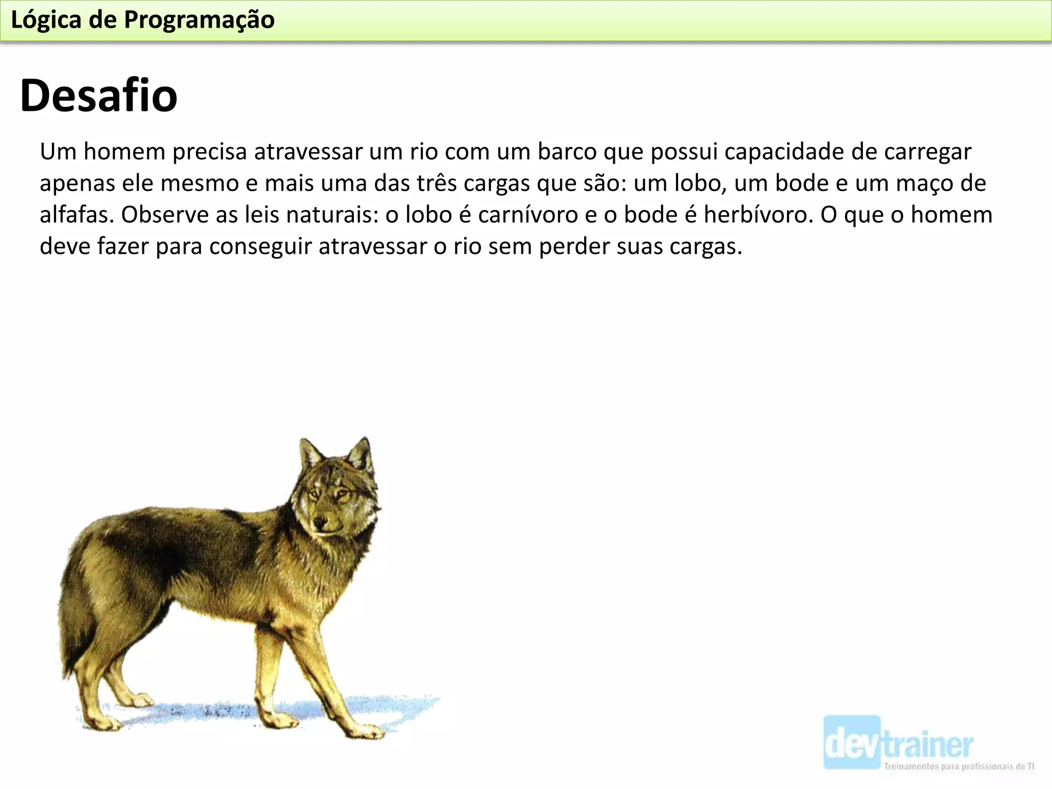 Desafio
Um homem precisa atravessar um rio com um barco que possui capacidade de carregar
apenas ele mesmo e mais uma das três cargas que são: um lobo, um bode e um maço de
alfafas. Observe as leis naturais: o lobo é carnívoro e o bode é herbívoro. O que o homem
deve fazer para conseguir atravessar o rio sem perder suas cargas.
Lógica de Programação
 