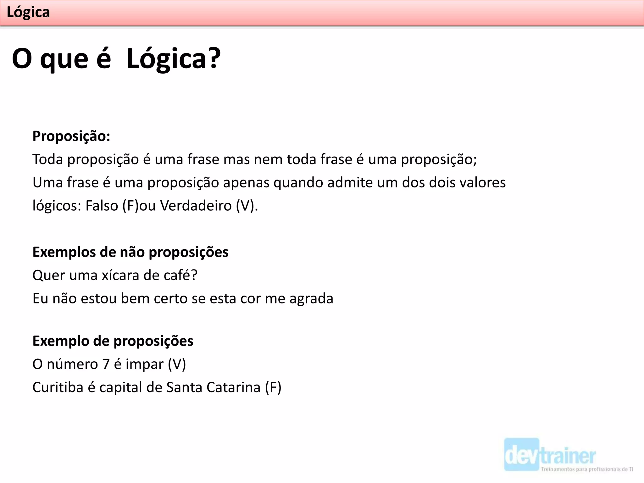 Proposição:
Toda proposição é uma frase mas nem toda frase é uma proposição;
Uma frase é uma proposição apenas quando admite um dos dois valores
lógicos: Falso (F)ou Verdadeiro (V).
Exemplos de não proposições
Quer uma xícara de café?
Eu não estou bem certo se esta cor me agrada
Exemplo de proposições
O número 7 é impar (V)
Curitiba é capital de Santa Catarina (F)
O que é Lógica?
Lógica
 