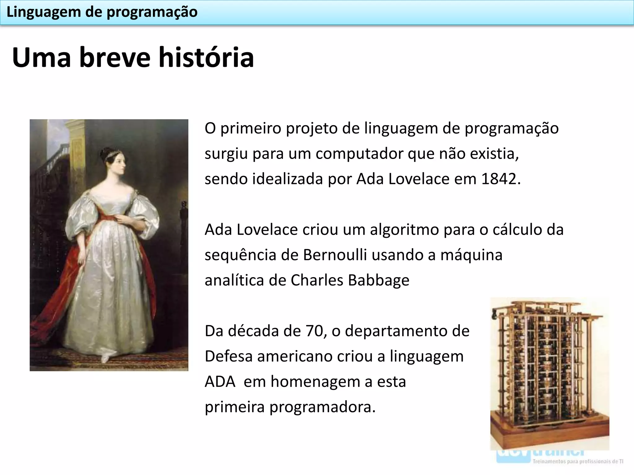 O primeiro projeto de linguagem de programação
surgiu para um computador que não existia,
sendo idealizada por Ada Lovelace em 1842.
Ada Lovelace criou um algoritmo para o cálculo da
sequência de Bernoulli usando a máquina
analítica de Charles Babbage
Da década de 70, o departamento de
Defesa americano criou a linguagem
ADA em homenagem a esta
primeira programadora.
Uma breve história
Linguagem de programação
 