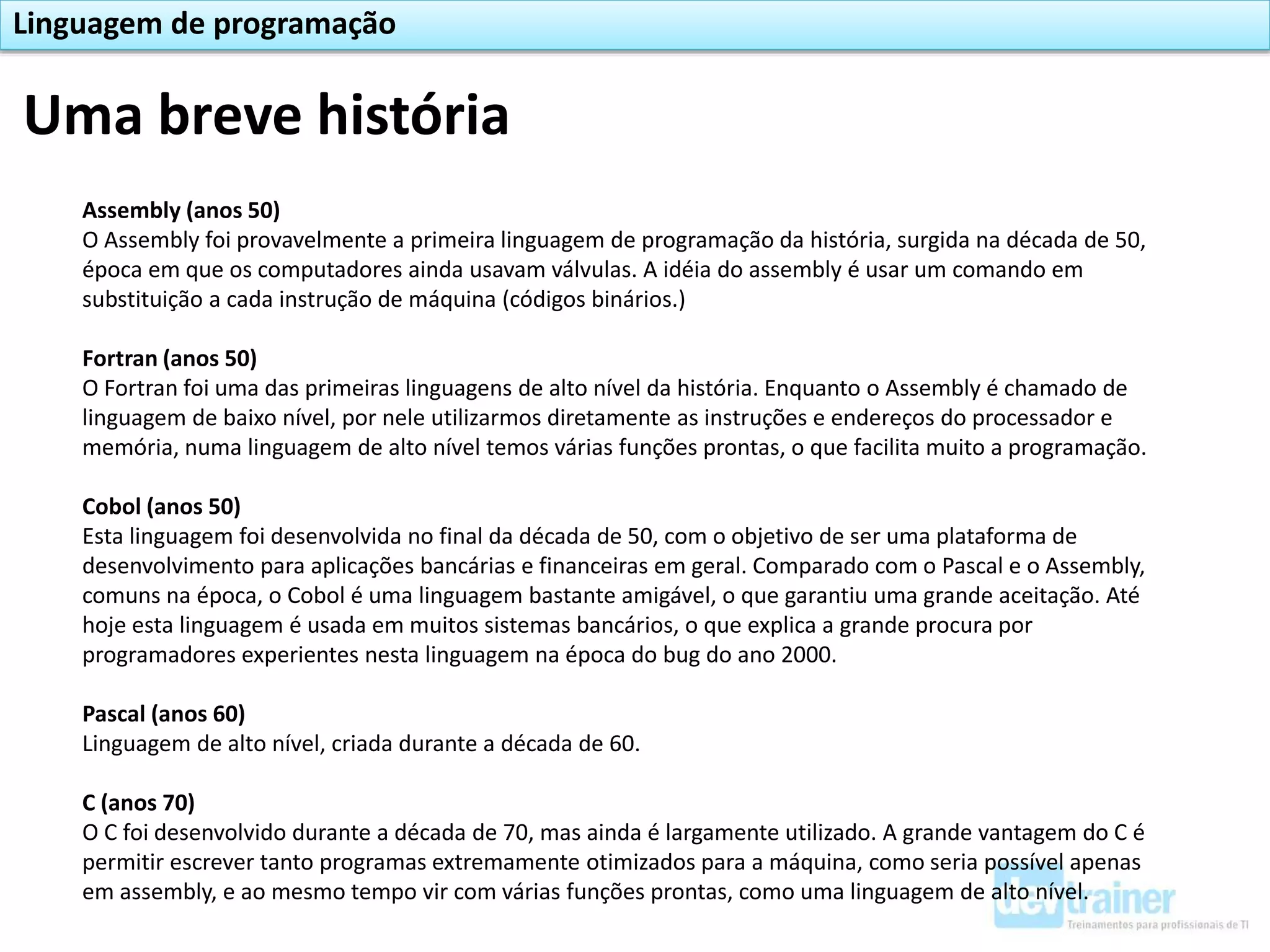 Assembly (anos 50)
O Assembly foi provavelmente a primeira linguagem de programação da história, surgida na década de 50,
época em que os computadores ainda usavam válvulas. A idéia do assembly é usar um comando em
substituição a cada instrução de máquina (códigos binários.)
Fortran (anos 50)
O Fortran foi uma das primeiras linguagens de alto nível da história. Enquanto o Assembly é chamado de
linguagem de baixo nível, por nele utilizarmos diretamente as instruções e endereços do processador e
memória, numa linguagem de alto nível temos várias funções prontas, o que facilita muito a programação.
Cobol (anos 50)
Esta linguagem foi desenvolvida no final da década de 50, com o objetivo de ser uma plataforma de
desenvolvimento para aplicações bancárias e financeiras em geral. Comparado com o Pascal e o Assembly,
comuns na época, o Cobol é uma linguagem bastante amigável, o que garantiu uma grande aceitação. Até
hoje esta linguagem é usada em muitos sistemas bancários, o que explica a grande procura por
programadores experientes nesta linguagem na época do bug do ano 2000.
Pascal (anos 60)
Linguagem de alto nível, criada durante a década de 60.
C (anos 70)
O C foi desenvolvido durante a década de 70, mas ainda é largamente utilizado. A grande vantagem do C é
permitir escrever tanto programas extremamente otimizados para a máquina, como seria possível apenas
em assembly, e ao mesmo tempo vir com várias funções prontas, como uma linguagem de alto nível.
Uma breve história
Linguagem de programação
 