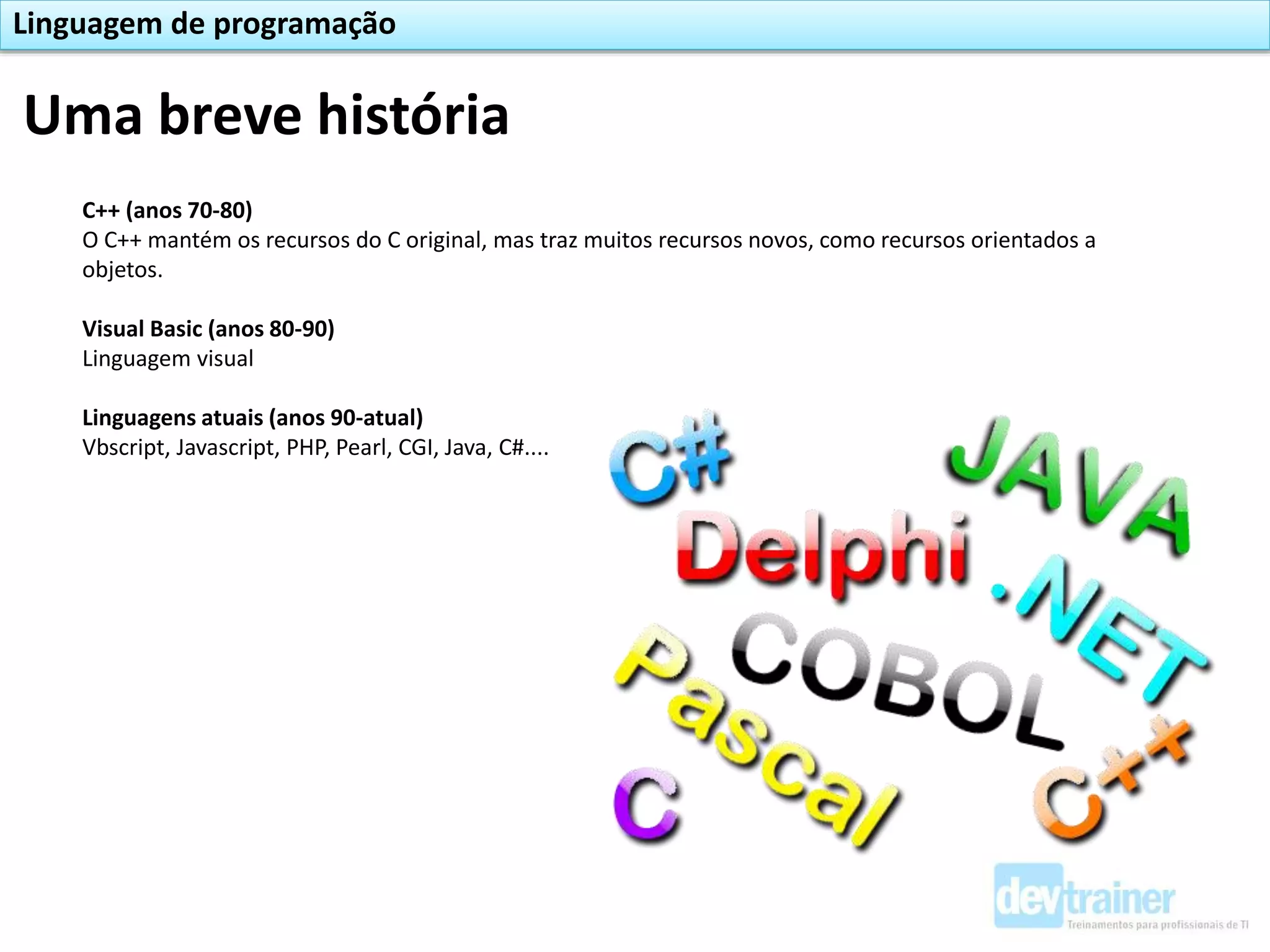 C++ (anos 70-80)
O C++ mantém os recursos do C original, mas traz muitos recursos novos, como recursos orientados a
objetos.
Visual Basic (anos 80-90)
Linguagem visual
Linguagens atuais (anos 90-atual)
Vbscript, Javascript, PHP, Pearl, CGI, Java, C#....
Uma breve história
Linguagem de programação
 