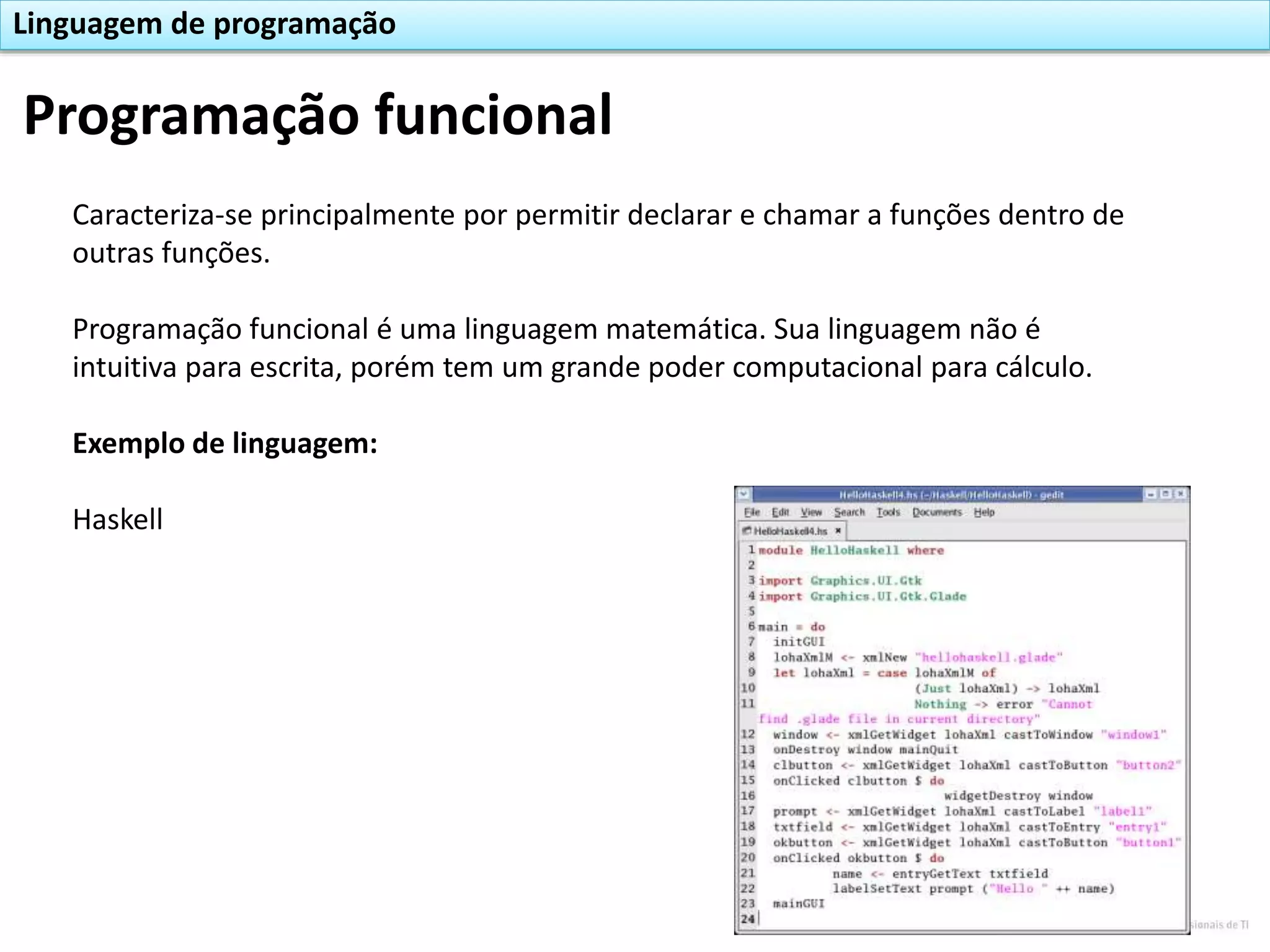 Caracteriza-se principalmente por permitir declarar e chamar a funções dentro de
outras funções.
Programação funcional é uma linguagem matemática. Sua linguagem não é
intuitiva para escrita, porém tem um grande poder computacional para cálculo.
Exemplo de linguagem:
Haskell
Programação funcional
Linguagem de programação
 