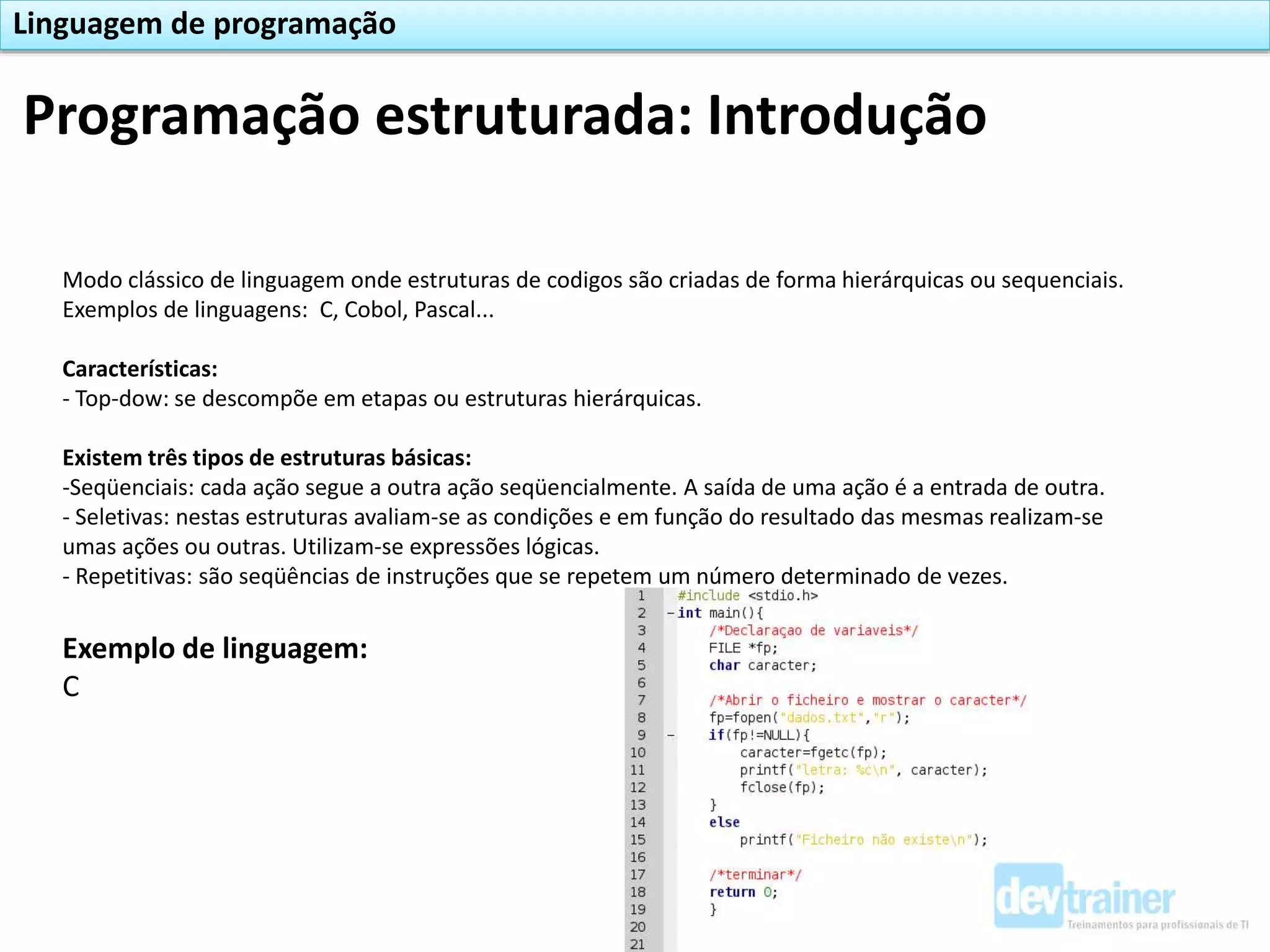 Modo clássico de linguagem onde estruturas de codigos são criadas de forma hierárquicas ou sequenciais.
Exemplos de linguagens: C, Cobol, Pascal...
Características:
- Top-dow: se descompõe em etapas ou estruturas hierárquicas.
Existem três tipos de estruturas básicas:
-Seqüenciais: cada ação segue a outra ação seqüencialmente. A saída de uma ação é a entrada de outra.
- Seletivas: nestas estruturas avaliam-se as condições e em função do resultado das mesmas realizam-se
umas ações ou outras. Utilizam-se expressões lógicas.
- Repetitivas: são seqüências de instruções que se repetem um número determinado de vezes.
Exemplo de linguagem:
C
Programação estruturada: Introdução
Linguagem de programação
 