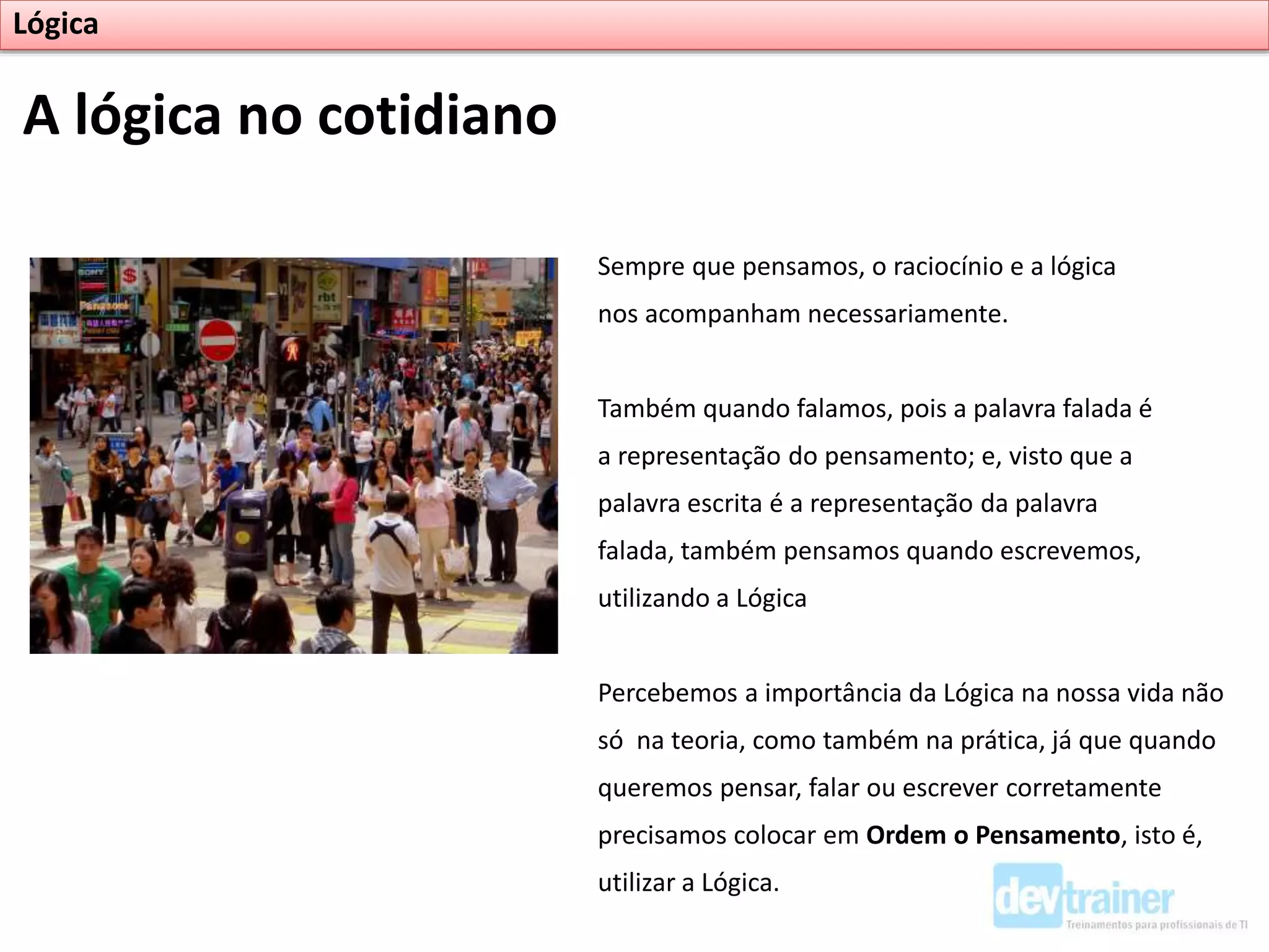 Sempre que pensamos, o raciocínio e a lógica
nos acompanham necessariamente.
Também quando falamos, pois a palavra falada é
a representação do pensamento; e, visto que a
palavra escrita é a representação da palavra
falada, também pensamos quando escrevemos,
utilizando a Lógica
Percebemos a importância da Lógica na nossa vida não
só na teoria, como também na prática, já que quando
queremos pensar, falar ou escrever corretamente
precisamos colocar em Ordem o Pensamento, isto é,
utilizar a Lógica.
A lógica no cotidiano
Lógica
 