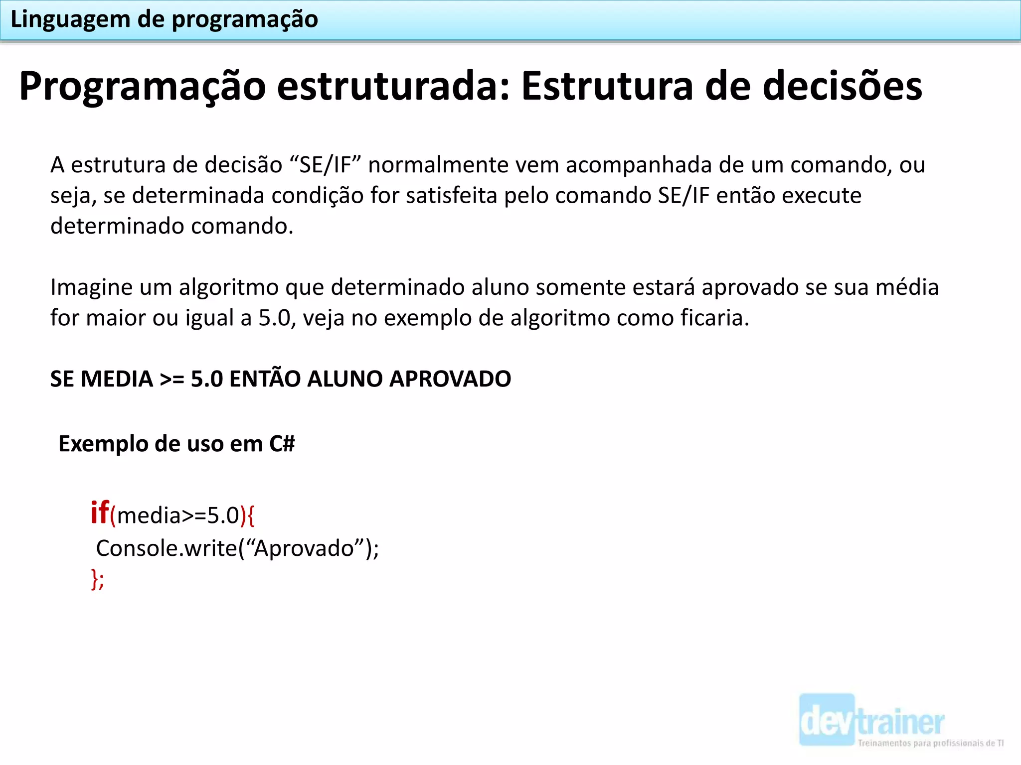 Programação estruturada: Estrutura de decisões
Linguagem de programação
A estrutura de decisão “SE/IF” normalmente vem acompanhada de um comando, ou
seja, se determinada condição for satisfeita pelo comando SE/IF então execute
determinado comando.
Imagine um algoritmo que determinado aluno somente estará aprovado se sua média
for maior ou igual a 5.0, veja no exemplo de algoritmo como ficaria.
SE MEDIA >= 5.0 ENTÃO ALUNO APROVADO
Exemplo de uso em C#
if(media>=5.0){
Console.write(“Aprovado”);
};
 