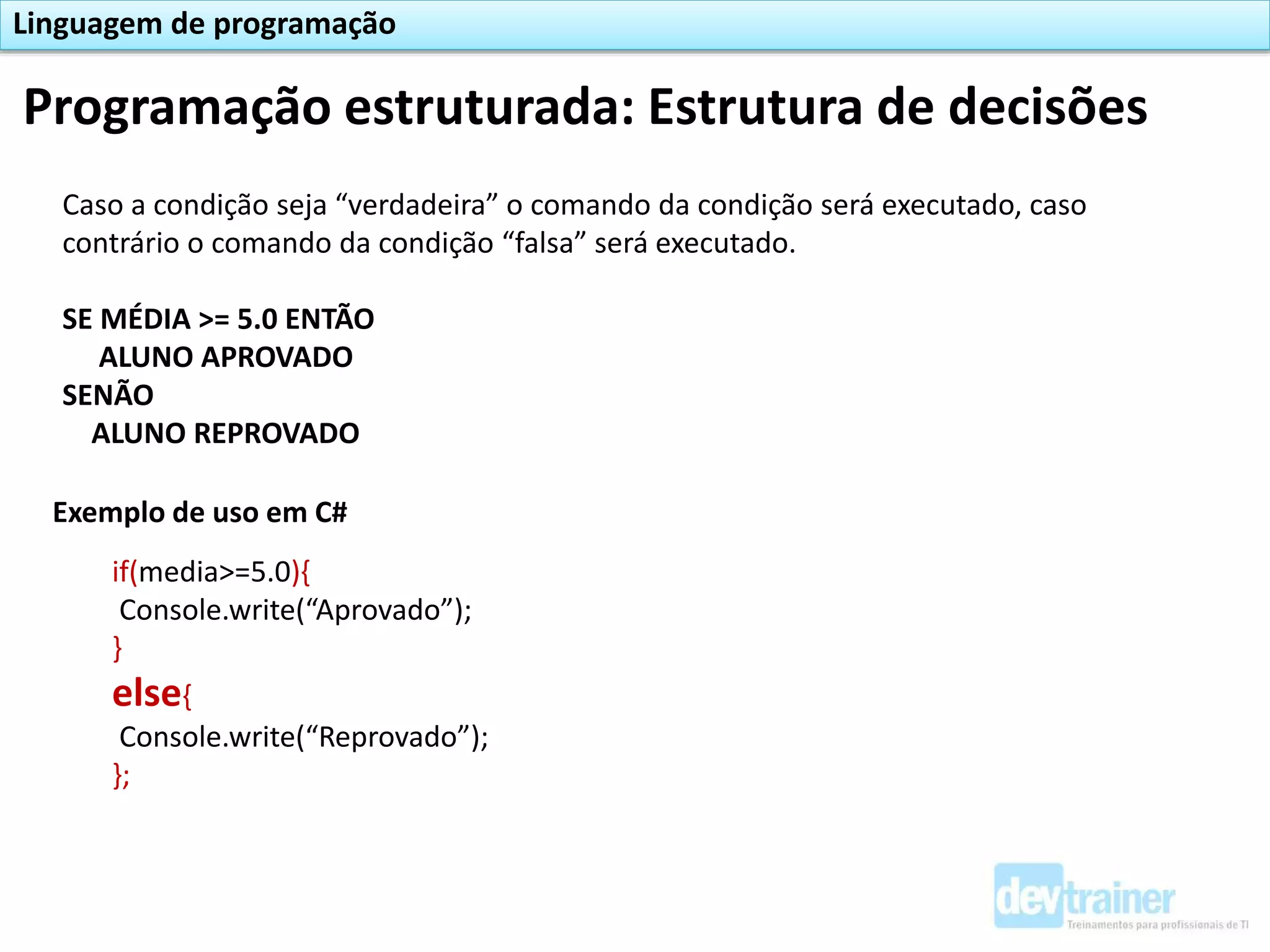 Programação estruturada: Estrutura de decisões
Linguagem de programação
Caso a condição seja “verdadeira” o comando da condição será executado, caso
contrário o comando da condição “falsa” será executado.
SE MÉDIA >= 5.0 ENTÃO
ALUNO APROVADO
SENÃO
ALUNO REPROVADO
Exemplo de uso em C#
if(media>=5.0){
Console.write(“Aprovado”);
}
else{
Console.write(“Reprovado”);
};
 