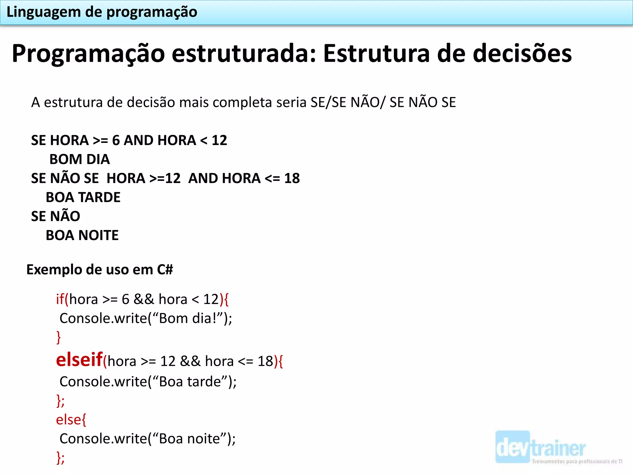 Programação estruturada: Estrutura de decisões
Linguagem de programação
A estrutura de decisão mais completa seria SE/SE NÃO/ SE NÃO SE
SE HORA >= 6 AND HORA < 12
BOM DIA
SE NÃO SE HORA >=12 AND HORA <= 18
BOA TARDE
SE NÃO
BOA NOITE
Exemplo de uso em C#
if(hora >= 6 && hora < 12){
Console.write(“Bom dia!”);
}
elseif(hora >= 12 && hora <= 18){
Console.write(“Boa tarde”);
};
else{
Console.write(“Boa noite”);
};
 