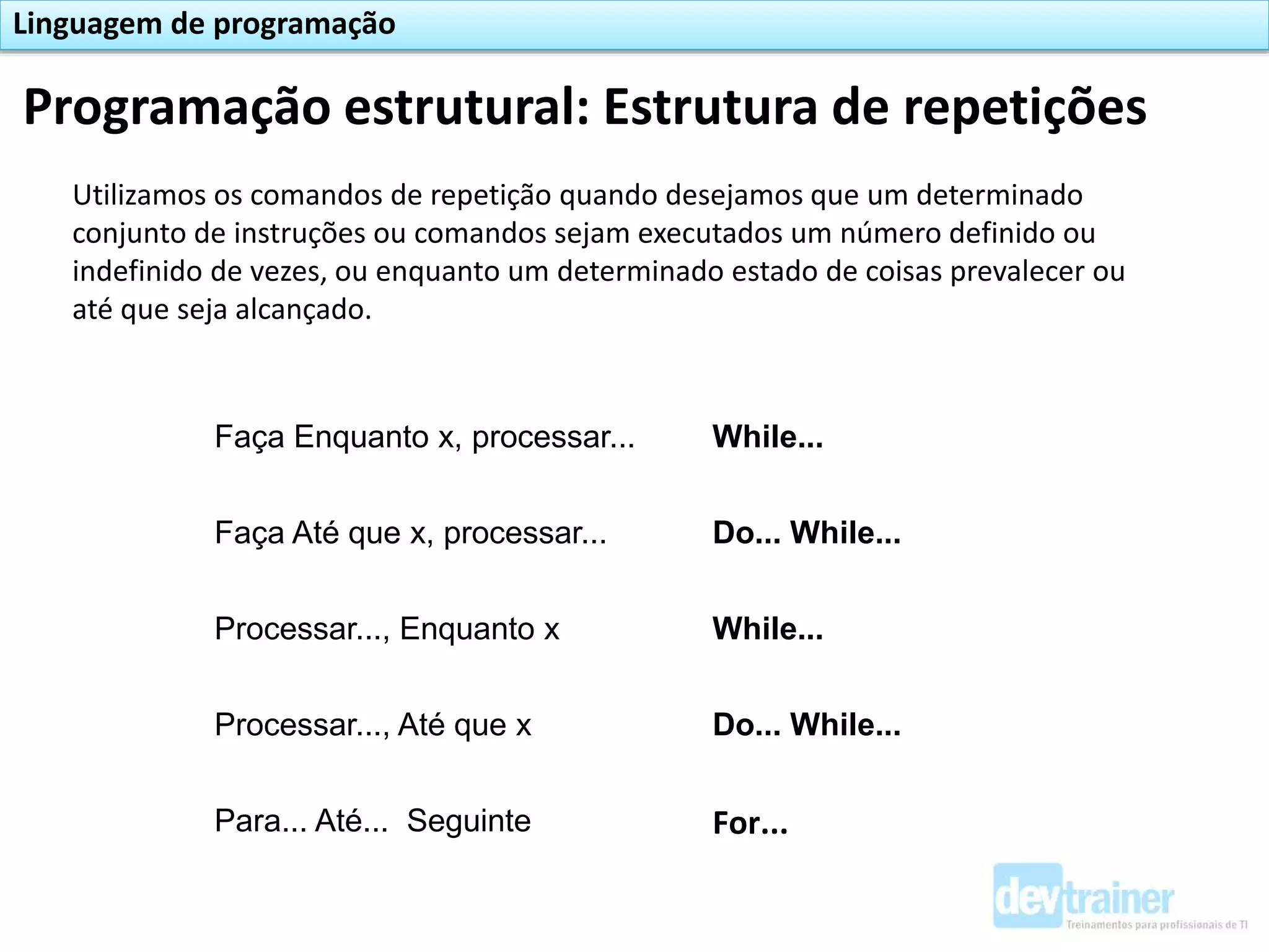 Programação estrutural: Estrutura de repetições
Linguagem de programação
Utilizamos os comandos de repetição quando desejamos que um determinado
conjunto de instruções ou comandos sejam executados um número definido ou
indefinido de vezes, ou enquanto um determinado estado de coisas prevalecer ou
até que seja alcançado.
Faça Enquanto x, processar... While...
Faça Até que x, processar... Do... While...
Processar..., Enquanto x While...
Processar..., Até que x Do... While...
Para... Até... Seguinte For...
 
