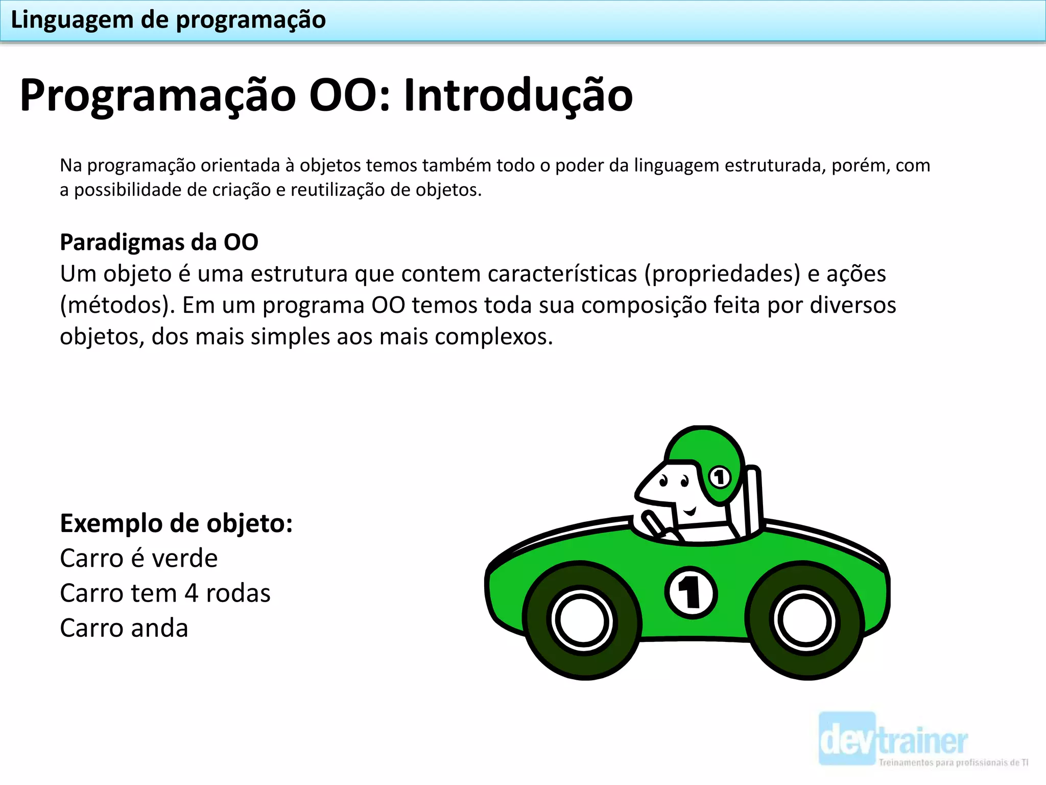 Na programação orientada à objetos temos também todo o poder da linguagem estruturada, porém, com
a possibilidade de criação e reutilização de objetos.
Paradigmas da OO
Um objeto é uma estrutura que contem características (propriedades) e ações
(métodos). Em um programa OO temos toda sua composição feita por diversos
objetos, dos mais simples aos mais complexos.
Exemplo de objeto:
Carro é verde
Carro tem 4 rodas
Carro anda
Programação OO: Introdução
Linguagem de programação
 