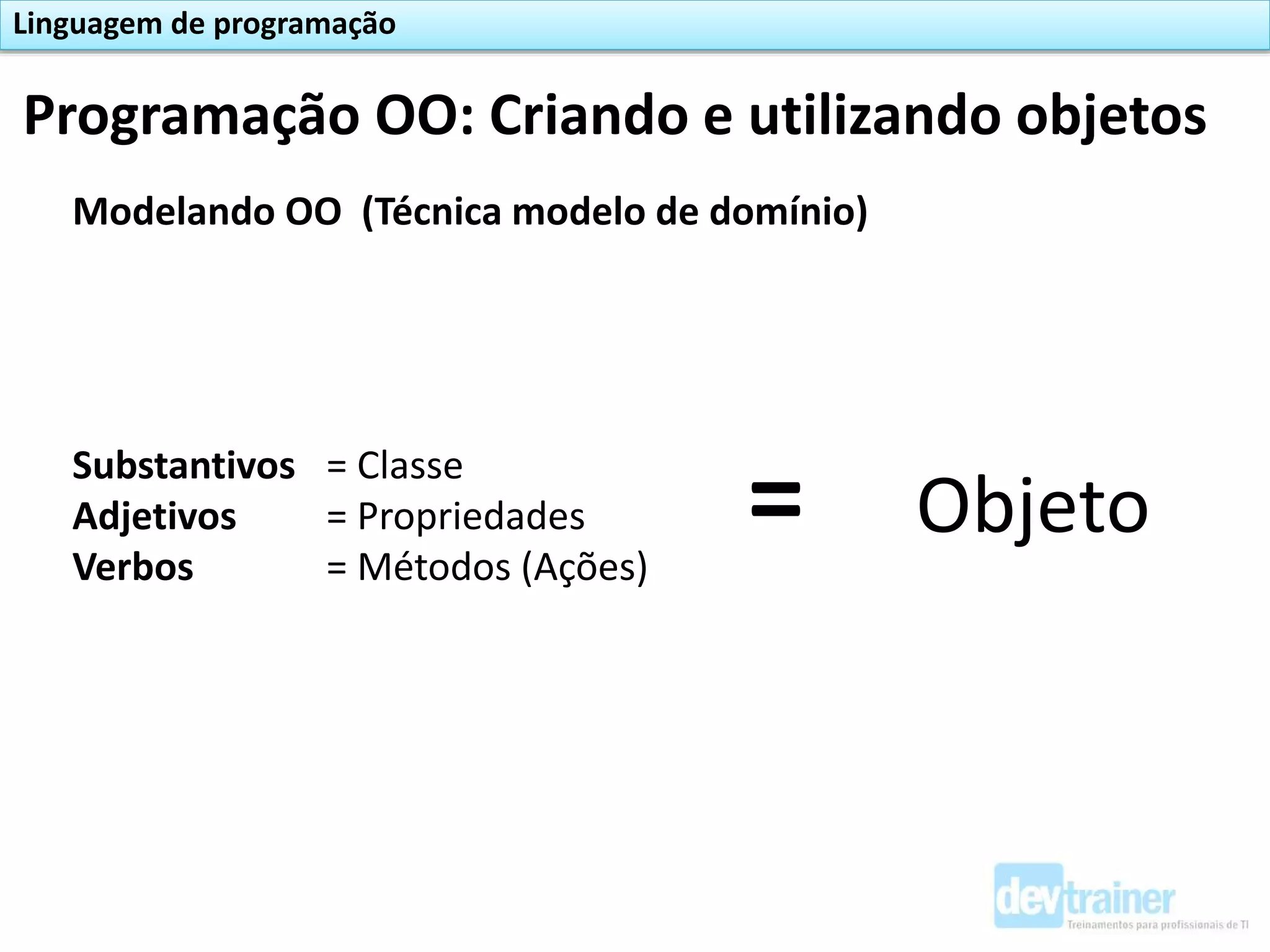 Modelando OO (Técnica modelo de domínio)
Substantivos = Classe
Adjetivos = Propriedades
Verbos = Métodos (Ações)
= Objeto
Programação OO: Criando e utilizando objetos
Linguagem de programação
 