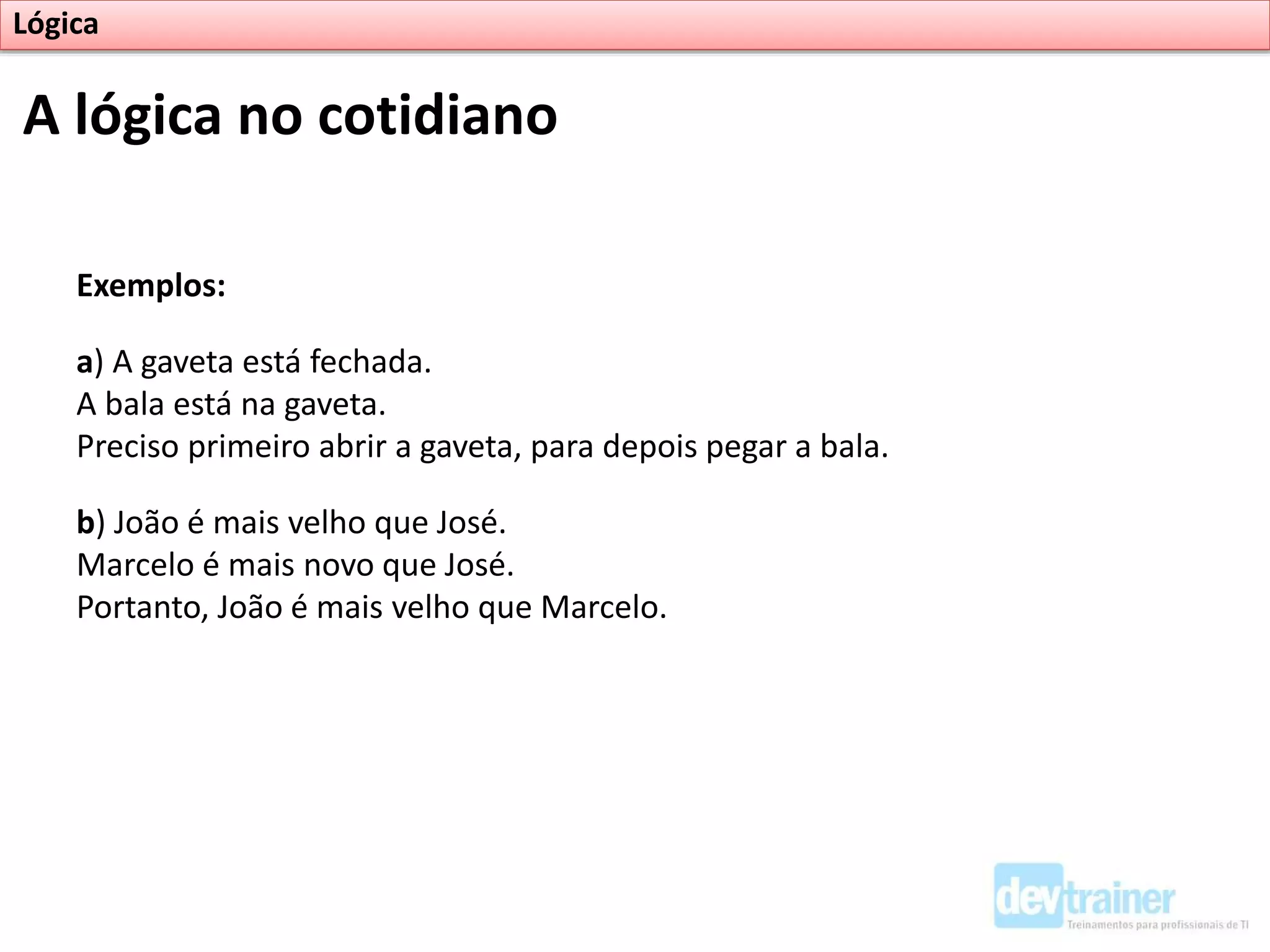 Exemplos:
a) A gaveta está fechada.
A bala está na gaveta.
Preciso primeiro abrir a gaveta, para depois pegar a bala.
b) João é mais velho que José.
Marcelo é mais novo que José.
Portanto, João é mais velho que Marcelo.
A lógica no cotidiano
Lógica
 