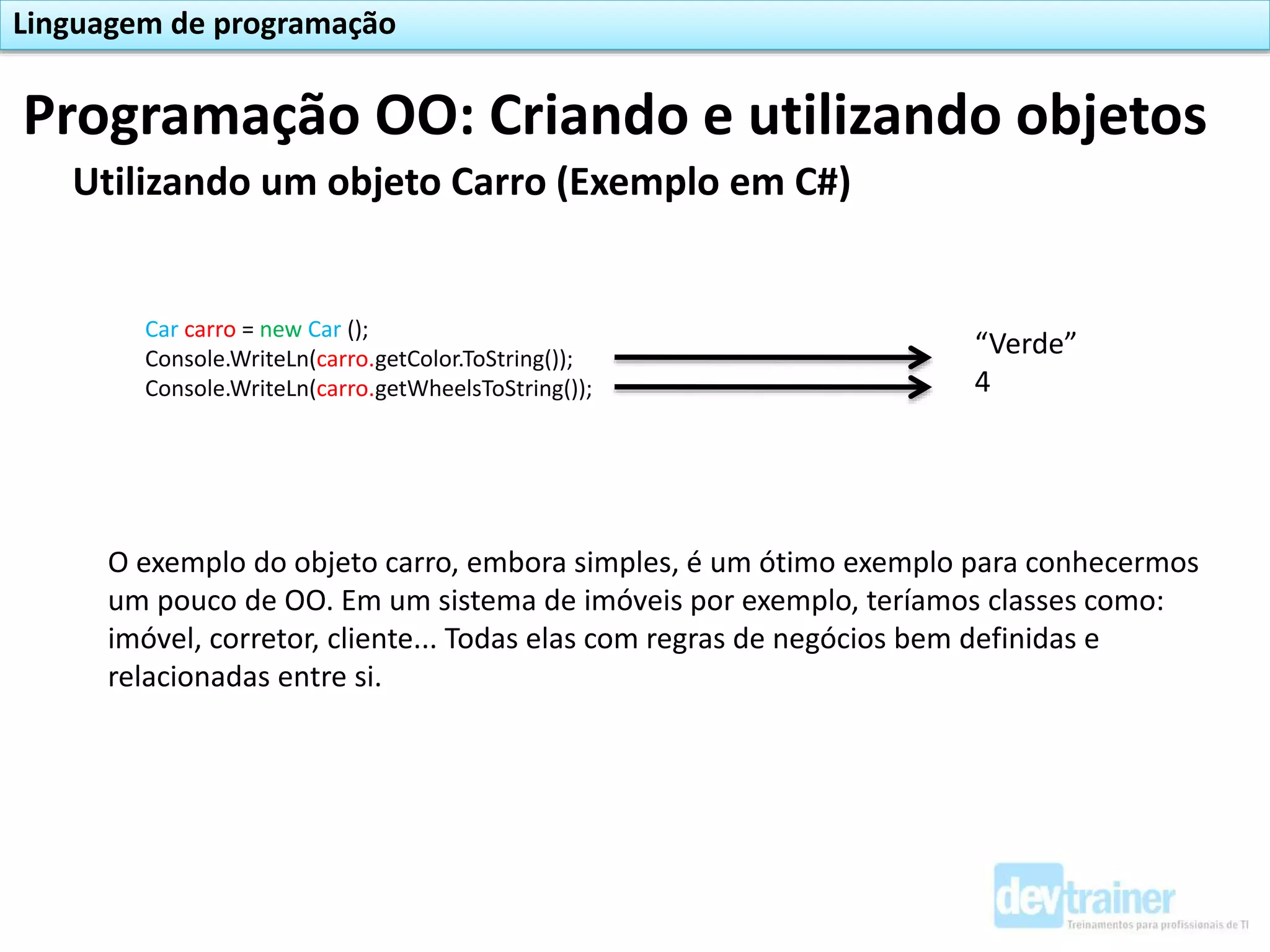 Utilizando um objeto Carro (Exemplo em C#)
Car carro = new Car ();
Console.WriteLn(carro.getColor.ToString());
Console.WriteLn(carro.getWheelsToString());
Programação OO: Criando e utilizando objetos
Linguagem de programação
“Verde”
4
O exemplo do objeto carro, embora simples, é um ótimo exemplo para conhecermos
um pouco de OO. Em um sistema de imóveis por exemplo, teríamos classes como:
imóvel, corretor, cliente... Todas elas com regras de negócios bem definidas e
relacionadas entre si.
 