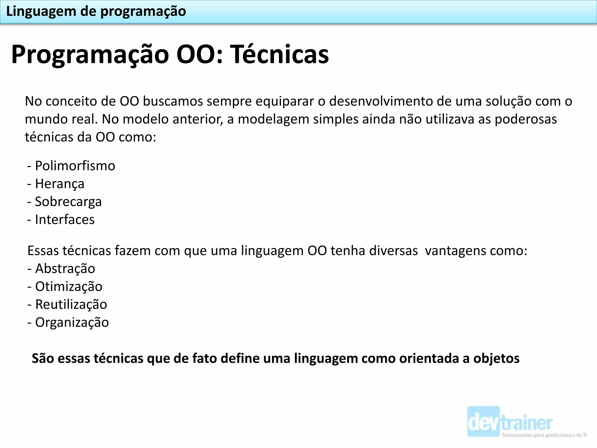 Programação OO: Técnicas
Linguagem de programação
No conceito de OO buscamos sempre equiparar o desenvolvimento de uma solução com o
mundo real. No modelo anterior, a modelagem simples ainda não utilizava as poderosas
técnicas da OO como:
- Polimorfismo
- Herança
- Sobrecarga
- Interfaces
Essas técnicas fazem com que uma linguagem OO tenha diversas vantagens como:
- Abstração
- Otimização
- Reutilização
- Organização
São essas técnicas que de fato define uma linguagem como orientada a objetos
 
