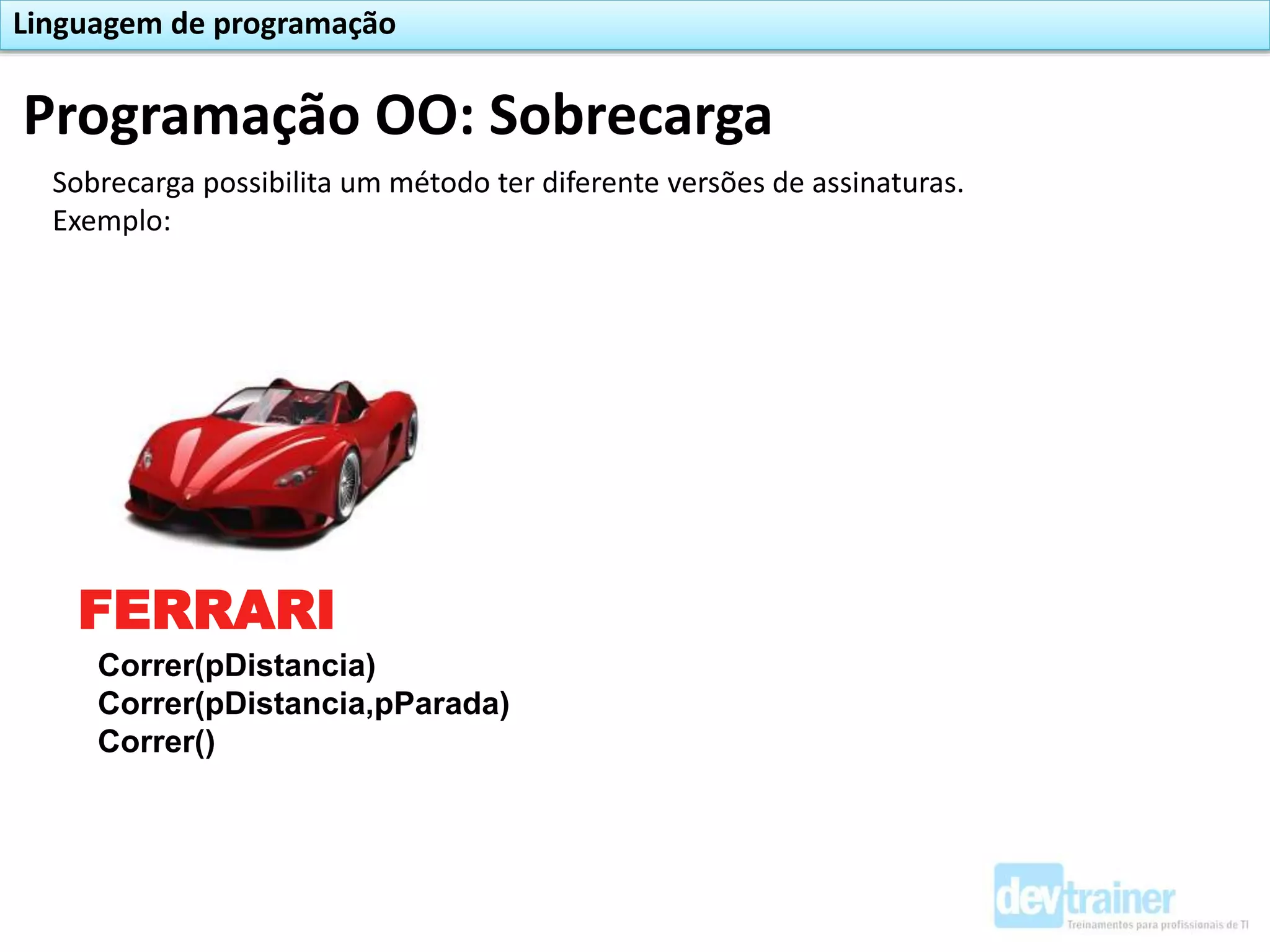 Programação OO: Sobrecarga
Linguagem de programação
Sobrecarga possibilita um método ter diferente versões de assinaturas.
Exemplo:
FERRARI
Correr(pDistancia)
Correr(pDistancia,pParada)
Correr()
 