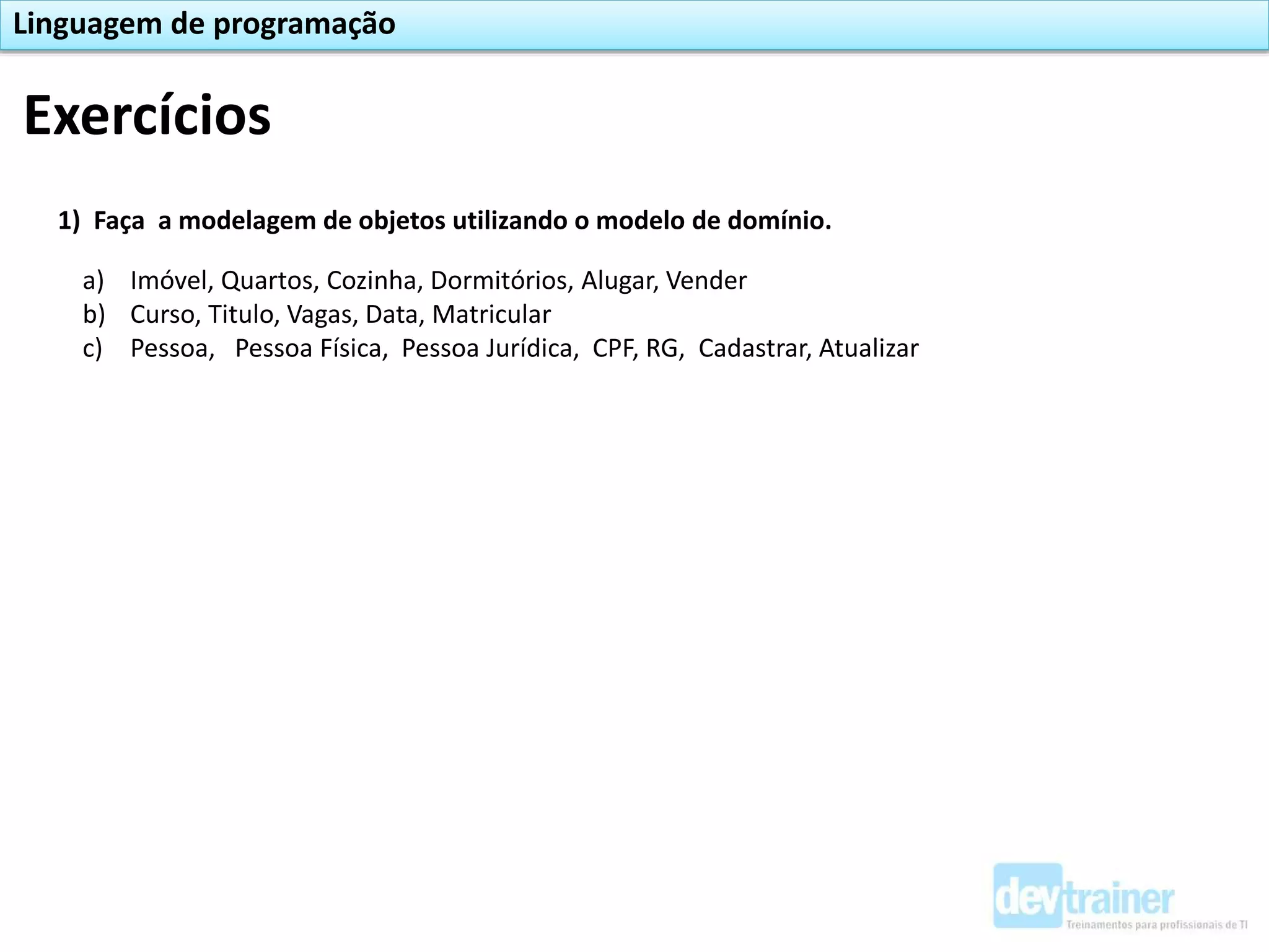Exercícios
Linguagem de programação
1) Faça a modelagem de objetos utilizando o modelo de domínio.
a) Imóvel, Quartos, Cozinha, Dormitórios, Alugar, Vender
b) Curso, Titulo, Vagas, Data, Matricular
c) Pessoa, Pessoa Física, Pessoa Jurídica, CPF, RG, Cadastrar, Atualizar
 