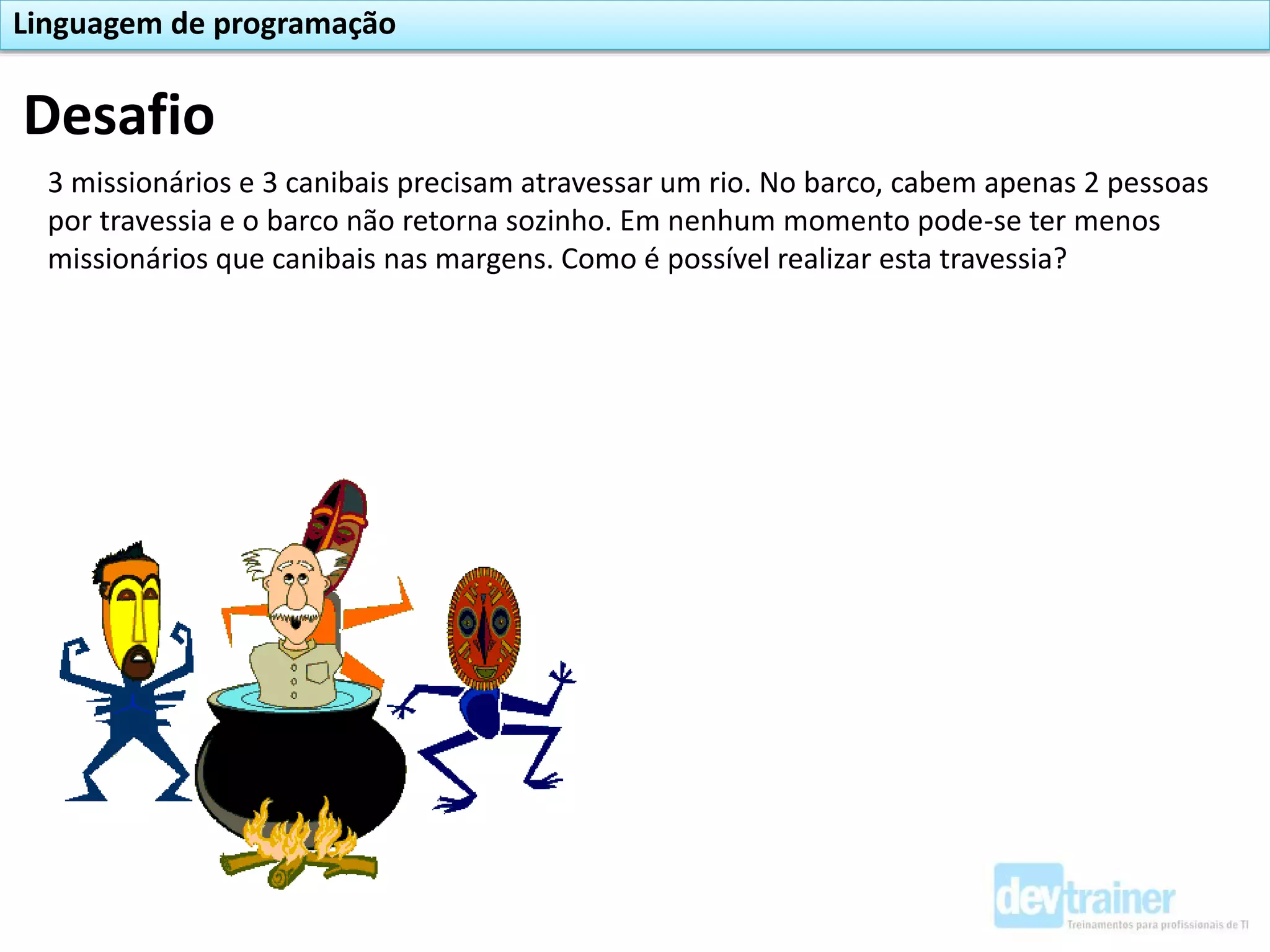 Desafio
3 missionários e 3 canibais precisam atravessar um rio. No barco, cabem apenas 2 pessoas
por travessia e o barco não retorna sozinho. Em nenhum momento pode-se ter menos
missionários que canibais nas margens. Como é possível realizar esta travessia?
Linguagem de programação
 