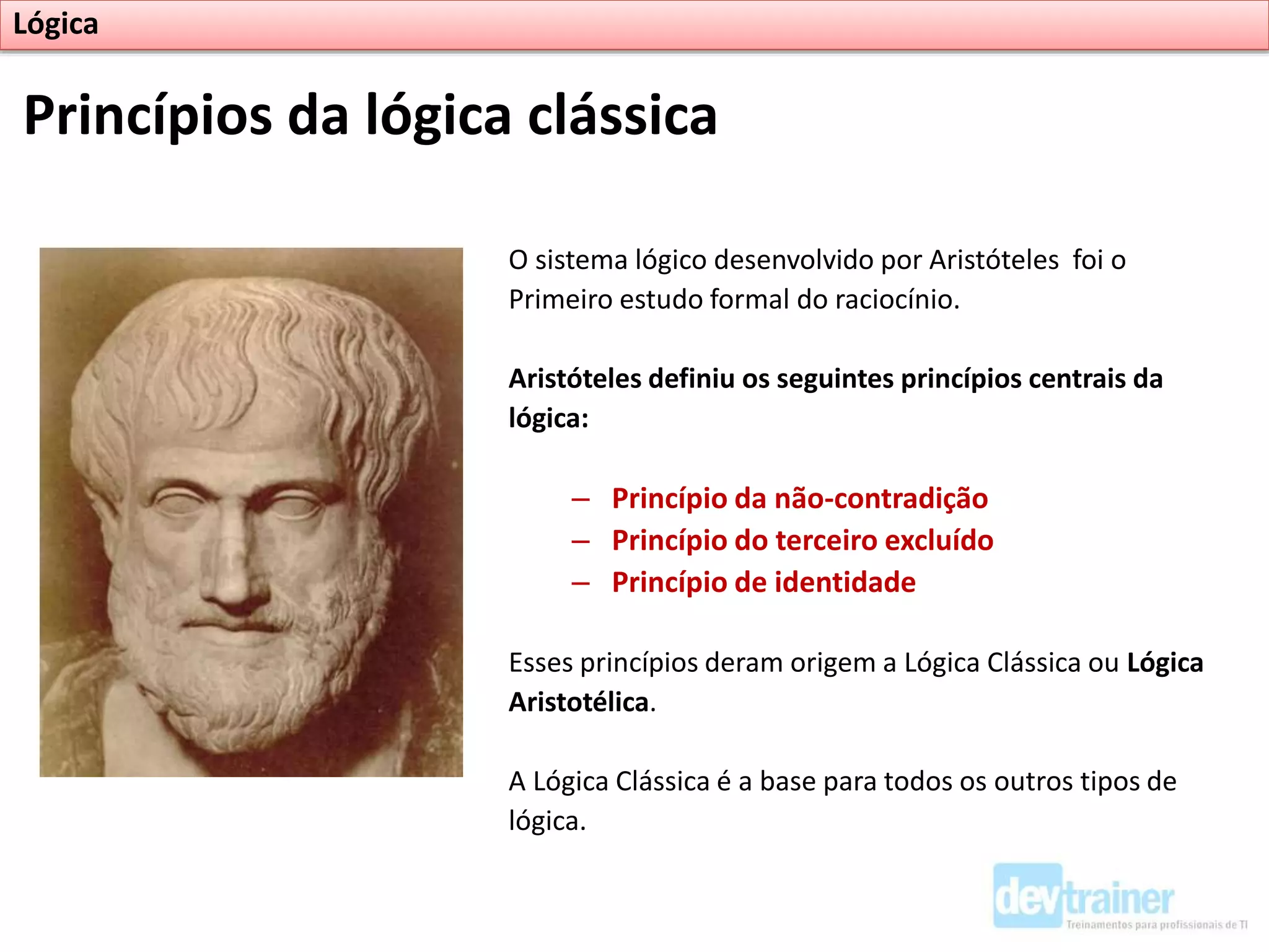 O sistema lógico desenvolvido por Aristóteles foi o
Primeiro estudo formal do raciocínio.
Aristóteles definiu os seguintes princípios centrais da
lógica:
– Princípio da não-contradição
– Princípio do terceiro excluído
– Princípio de identidade
Esses princípios deram origem a Lógica Clássica ou Lógica
Aristotélica.
A Lógica Clássica é a base para todos os outros tipos de
lógica.
Princípios da lógica clássica
Lógica
 