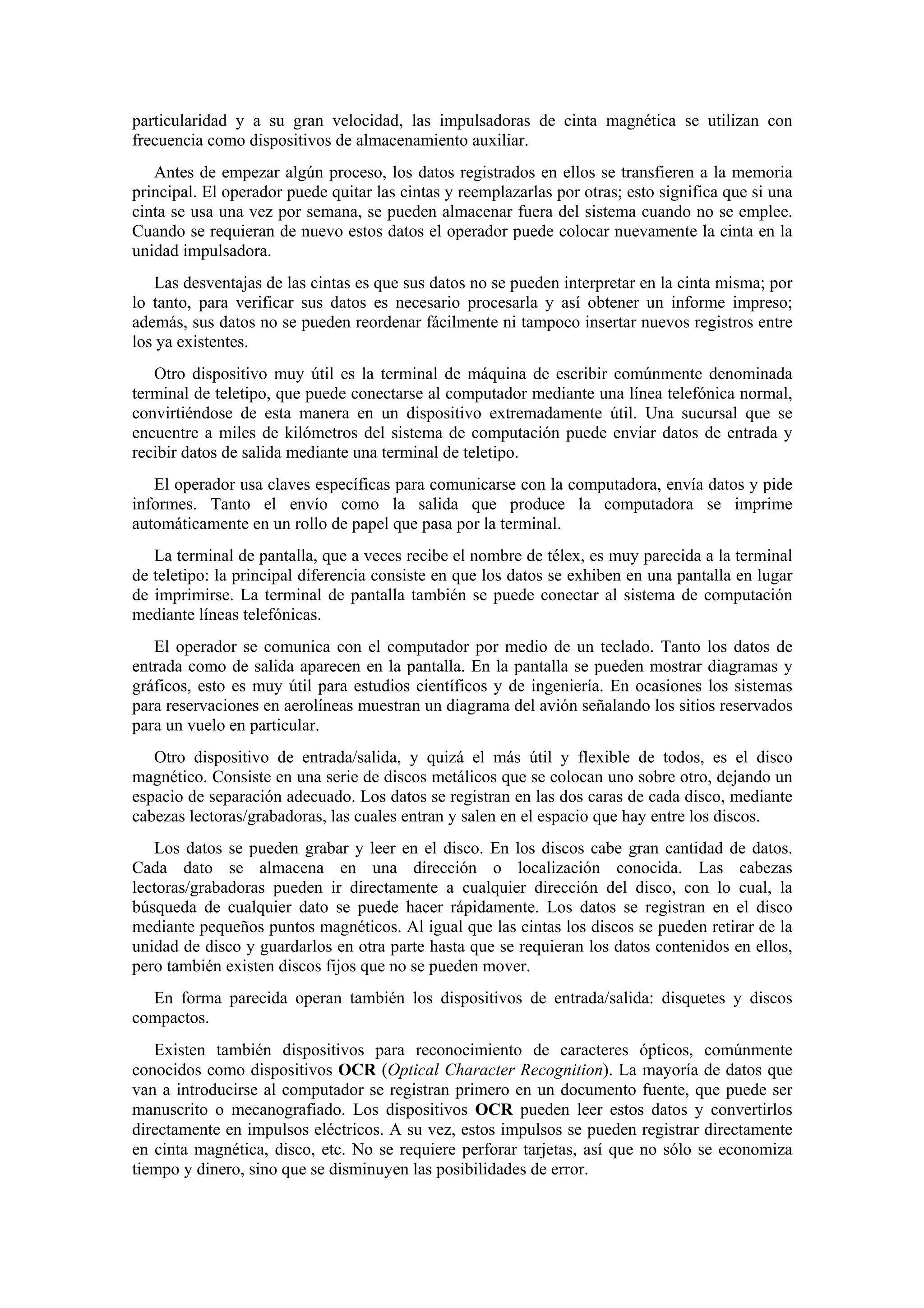 particularidad y a su gran velocidad, las impulsadoras de cinta magnética se utilizan con
frecuencia como dispositivos de almacenamiento auxiliar.
Antes de empezar algún proceso, los datos registrados en ellos se transfieren a la memoria
principal. El operador puede quitar las cintas y reemplazarlas por otras; esto significa que si una
cinta se usa una vez por semana, se pueden almacenar fuera del sistema cuando no se emplee.
Cuando se requieran de nuevo estos datos el operador puede colocar nuevamente la cinta en la
unidad impulsadora.
Las desventajas de las cintas es que sus datos no se pueden interpretar en la cinta misma; por
lo tanto, para verificar sus datos es necesario procesarla y así obtener un informe impreso;
además, sus datos no se pueden reordenar fácilmente ni tampoco insertar nuevos registros entre
los ya existentes.
Otro dispositivo muy útil es la terminal de máquina de escribir comúnmente denominada
terminal de teletipo, que puede conectarse al computador mediante una línea telefónica normal,
convirtiéndose de esta manera en un dispositivo extremadamente útil. Una sucursal que se
encuentre a miles de kilómetros del sistema de computación puede enviar datos de entrada y
recibir datos de salida mediante una terminal de teletipo.
El operador usa claves específicas para comunicarse con la computadora, envía datos y pide
informes. Tanto el envío como la salida que produce la computadora se imprime
automáticamente en un rollo de papel que pasa por la terminal.
La terminal de pantalla, que a veces recibe el nombre de télex, es muy parecida a la terminal
de teletipo: la principal diferencia consiste en que los datos se exhiben en una pantalla en lugar
de imprimirse. La terminal de pantalla también se puede conectar al sistema de computación
mediante líneas telefónicas.
El operador se comunica con el computador por medio de un teclado. Tanto los datos de
entrada como de salida aparecen en la pantalla. En la pantalla se pueden mostrar diagramas y
gráficos, esto es muy útil para estudios científicos y de ingeniería. En ocasiones los sistemas
para reservaciones en aerolíneas muestran un diagrama del avión señalando los sitios reservados
para un vuelo en particular.
Otro dispositivo de entrada/salida, y quizá el más útil y flexible de todos, es el disco
magnético. Consiste en una serie de discos metálicos que se colocan uno sobre otro, dejando un
espacio de separación adecuado. Los datos se registran en las dos caras de cada disco, mediante
cabezas lectoras/grabadoras, las cuales entran y salen en el espacio que hay entre los discos.
Los datos se pueden grabar y leer en el disco. En los discos cabe gran cantidad de datos.
Cada dato se almacena en una dirección o localización conocida. Las cabezas
lectoras/grabadoras pueden ir directamente a cualquier dirección del disco, con lo cual, la
búsqueda de cualquier dato se puede hacer rápidamente. Los datos se registran en el disco
mediante pequeños puntos magnéticos. Al igual que las cintas los discos se pueden retirar de la
unidad de disco y guardarlos en otra parte hasta que se requieran los datos contenidos en ellos,
pero también existen discos fijos que no se pueden mover.
En forma parecida operan también los dispositivos de entrada/salida: disquetes y discos
compactos.
Existen también dispositivos para reconocimiento de caracteres ópticos, comúnmente
conocidos como dispositivos OCR (Optical Character Recognition). La mayoría de datos que
van a introducirse al computador se registran primero en un documento fuente, que puede ser
manuscrito o mecanografiado. Los dispositivos OCR pueden leer estos datos y convertirlos
directamente en impulsos eléctricos. A su vez, estos impulsos se pueden registrar directamente
en cinta magnética, disco, etc. No se requiere perforar tarjetas, así que no sólo se economiza
tiempo y dinero, sino que se disminuyen las posibilidades de error.

 