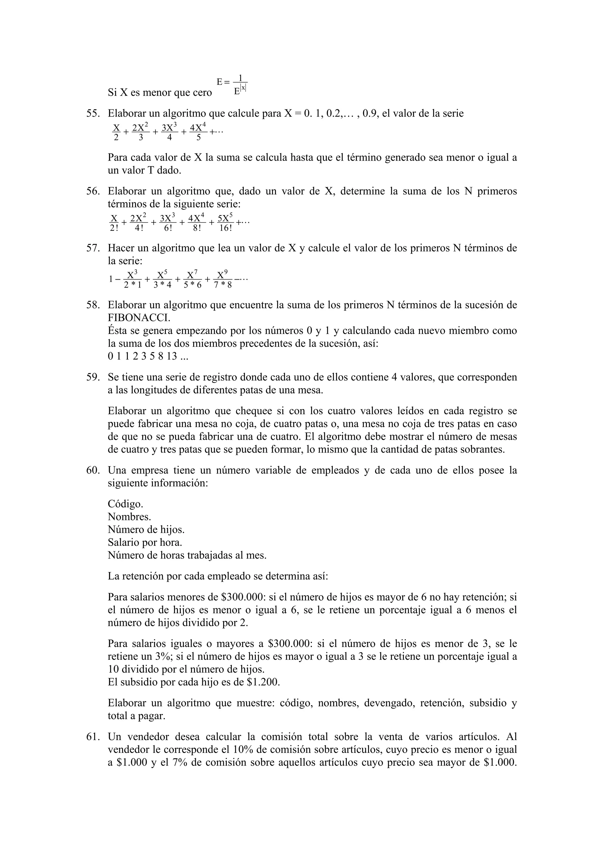E = 1x
E
Si X es menor que cero

55. Elaborar un algoritmo que calcule para X = 0. 1, 0.2,… , 0.9, el valor de la serie
X + 2 X 2 + 3X 3 + 4 X 4 +L
2
3
4
5

Para cada valor de X la suma se calcula hasta que el término generado sea menor o igual a
un valor T dado.
56. Elaborar un algoritmo que, dado un valor de X, determine la suma de los N primeros
términos de la siguiente serie:
X + 2 X 2 + 3X 3 + 4 X 4 + 5X 5 +L
2!
4!
6!
8!
16 !

57. Hacer un algoritmo que lea un valor de X y calcule el valor de los primeros N términos de
la serie:
3
5
7
9
1 − X + X + X + X −L
2 *1 3* 4 5* 6 7 *8

58. Elaborar un algoritmo que encuentre la suma de los primeros N términos de la sucesión de
FIBONACCI.
Ésta se genera empezando por los números 0 y 1 y calculando cada nuevo miembro como
la suma de los dos miembros precedentes de la sucesión, así:
0 1 1 2 3 5 8 13 ...
59. Se tiene una serie de registro donde cada uno de ellos contiene 4 valores, que corresponden
a las longitudes de diferentes patas de una mesa.
Elaborar un algoritmo que chequee si con los cuatro valores leídos en cada registro se
puede fabricar una mesa no coja, de cuatro patas o, una mesa no coja de tres patas en caso
de que no se pueda fabricar una de cuatro. El algoritmo debe mostrar el número de mesas
de cuatro y tres patas que se pueden formar, lo mismo que la cantidad de patas sobrantes.
60. Una empresa tiene un número variable de empleados y de cada uno de ellos posee la
siguiente información:
Código.
Nombres.
Número de hijos.
Salario por hora.
Número de horas trabajadas al mes.
La retención por cada empleado se determina así:
Para salarios menores de $300.000: si el número de hijos es mayor de 6 no hay retención; si
el número de hijos es menor o igual a 6, se le retiene un porcentaje igual a 6 menos el
número de hijos dividido por 2.
Para salarios iguales o mayores a $300.000: si el número de hijos es menor de 3, se le
retiene un 3%; si el número de hijos es mayor o igual a 3 se le retiene un porcentaje igual a
10 dividido por el número de hijos.
El subsidio por cada hijo es de $1.200.
Elaborar un algoritmo que muestre: código, nombres, devengado, retención, subsidio y
total a pagar.
61. Un vendedor desea calcular la comisión total sobre la venta de varios artículos. Al
vendedor le corresponde el 10% de comisión sobre artículos, cuyo precio es menor o igual
a $1.000 y el 7% de comisión sobre aquellos artículos cuyo precio sea mayor de $1.000.

 