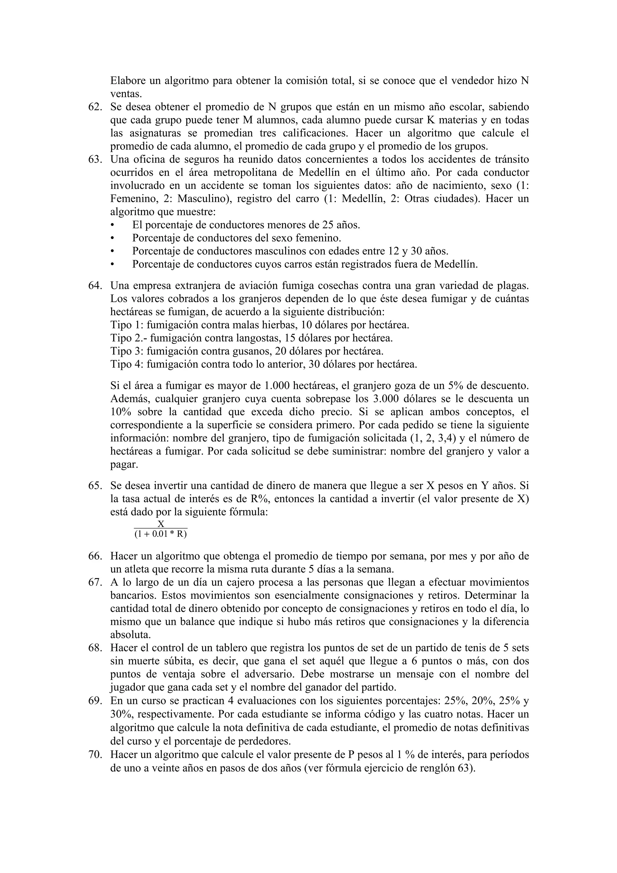 Elabore un algoritmo para obtener la comisión total, si se conoce que el vendedor hizo N
ventas.
62. Se desea obtener el promedio de N grupos que están en un mismo año escolar, sabiendo
que cada grupo puede tener M alumnos, cada alumno puede cursar K materias y en todas
las asignaturas se promedian tres calificaciones. Hacer un algoritmo que calcule el
promedio de cada alumno, el promedio de cada grupo y el promedio de los grupos.
63. Una oficina de seguros ha reunido datos concernientes a todos los accidentes de tránsito
ocurridos en el área metropolitana de Medellín en el último año. Por cada conductor
involucrado en un accidente se toman los siguientes datos: año de nacimiento, sexo (1:
Femenino, 2: Masculino), registro del carro (1: Medellín, 2: Otras ciudades). Hacer un
algoritmo que muestre:
•
El porcentaje de conductores menores de 25 años.
•
Porcentaje de conductores del sexo femenino.
•
Porcentaje de conductores masculinos con edades entre 12 y 30 años.
•
Porcentaje de conductores cuyos carros están registrados fuera de Medellín.
64. Una empresa extranjera de aviación fumiga cosechas contra una gran variedad de plagas.
Los valores cobrados a los granjeros dependen de lo que éste desea fumigar y de cuántas
hectáreas se fumigan, de acuerdo a la siguiente distribución:
Tipo 1: fumigación contra malas hierbas, 10 dólares por hectárea.
Tipo 2.- fumigación contra langostas, 15 dólares por hectárea.
Tipo 3: fumigación contra gusanos, 20 dólares por hectárea.
Tipo 4: fumigación contra todo lo anterior, 30 dólares por hectárea.
Si el área a fumigar es mayor de 1.000 hectáreas, el granjero goza de un 5% de descuento.
Además, cualquier granjero cuya cuenta sobrepase los 3.000 dólares se le descuenta un
10% sobre la cantidad que exceda dicho precio. Si se aplican ambos conceptos, el
correspondiente a la superficie se considera primero. Por cada pedido se tiene la siguiente
información: nombre del granjero, tipo de fumigación solicitada (1, 2, 3,4) y el número de
hectáreas a fumigar. Por cada solicitud se debe suministrar: nombre del granjero y valor a
pagar.
65. Se desea invertir una cantidad de dinero de manera que llegue a ser X pesos en Y años. Si
la tasa actual de interés es de R%, entonces la cantidad a invertir (el valor presente de X)
está dado por la siguiente fórmula:
X
(1 + 0.01 * R )

66. Hacer un algoritmo que obtenga el promedio de tiempo por semana, por mes y por año de
un atleta que recorre la misma ruta durante 5 días a la semana.
67. A lo largo de un día un cajero procesa a las personas que llegan a efectuar movimientos
bancarios. Estos movimientos son esencialmente consignaciones y retiros. Determinar la
cantidad total de dinero obtenido por concepto de consignaciones y retiros en todo el día, lo
mismo que un balance que indique si hubo más retiros que consignaciones y la diferencia
absoluta.
68. Hacer el control de un tablero que registra los puntos de set de un partido de tenis de 5 sets
sin muerte súbita, es decir, que gana el set aquél que llegue a 6 puntos o más, con dos
puntos de ventaja sobre el adversario. Debe mostrarse un mensaje con el nombre del
jugador que gana cada set y el nombre del ganador del partido.
69. En un curso se practican 4 evaluaciones con los siguientes porcentajes: 25%, 20%, 25% y
30%, respectivamente. Por cada estudiante se informa código y las cuatro notas. Hacer un
algoritmo que calcule la nota definitiva de cada estudiante, el promedio de notas definitivas
del curso y el porcentaje de perdedores.
70. Hacer un algoritmo que calcule el valor presente de P pesos al 1 % de interés, para períodos
de uno a veinte años en pasos de dos años (ver fórmula ejercicio de renglón 63).

 
