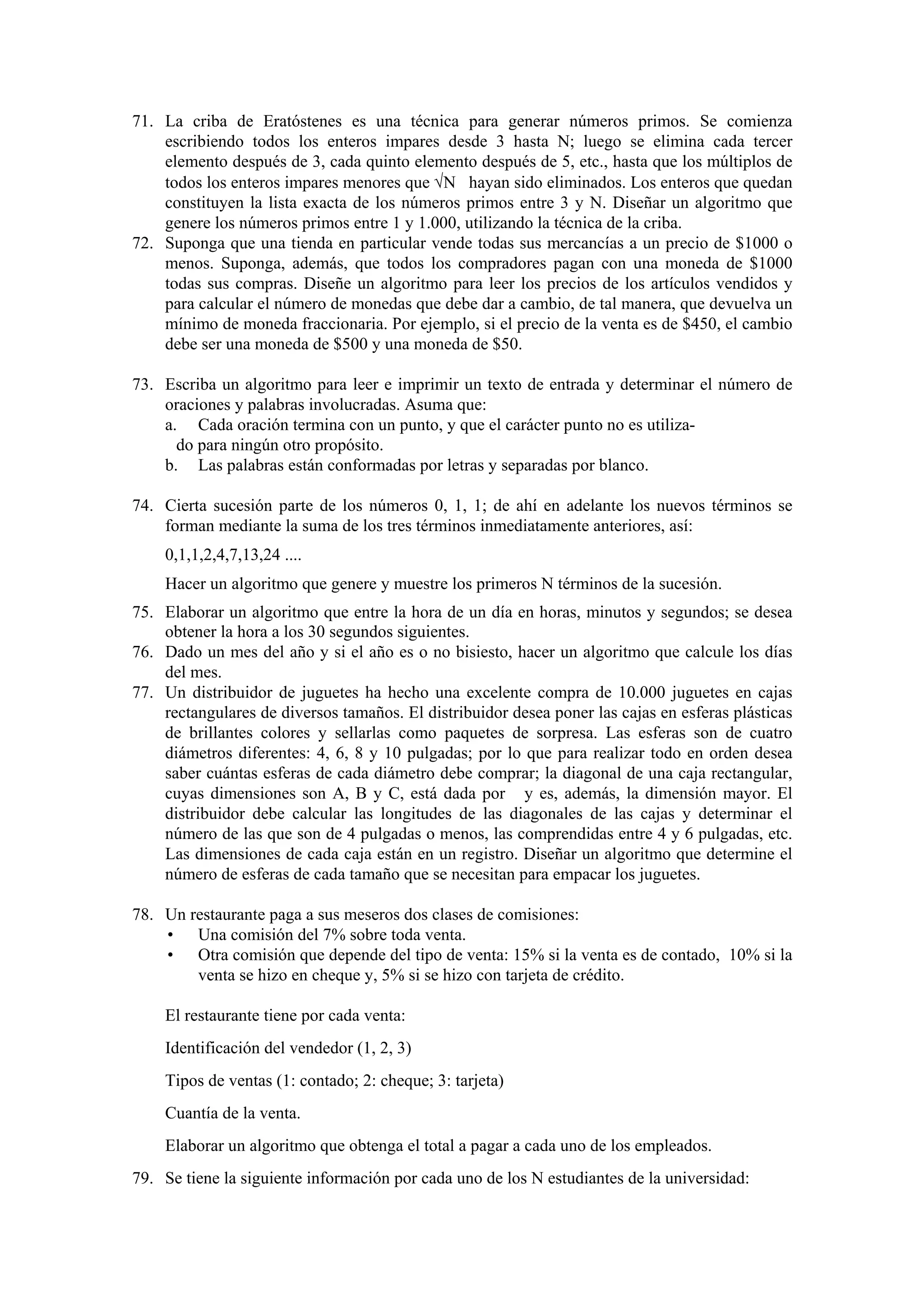 71. La criba de Eratóstenes es una técnica para generar números primos. Se comienza
escribiendo todos los enteros impares desde 3 hasta N; luego se elimina cada tercer
elemento después de 3, cada quinto elemento después de 5, etc., hasta que los múltiplos de
todos los enteros impares menores que √N hayan sido eliminados. Los enteros que quedan
constituyen la lista exacta de los números primos entre 3 y N. Diseñar un algoritmo que
genere los números primos entre 1 y 1.000, utilizando la técnica de la criba.
72. Suponga que una tienda en particular vende todas sus mercancías a un precio de $1000 o
menos. Suponga, además, que todos los compradores pagan con una moneda de $1000
todas sus compras. Diseñe un algoritmo para leer los precios de los artículos vendidos y
para calcular el número de monedas que debe dar a cambio, de tal manera, que devuelva un
mínimo de moneda fraccionaria. Por ejemplo, si el precio de la venta es de $450, el cambio
debe ser una moneda de $500 y una moneda de $50.
73. Escriba un algoritmo para leer e imprimir un texto de entrada y determinar el número de
oraciones y palabras involucradas. Asuma que:
a. Cada oración termina con un punto, y que el carácter punto no es utilizado para ningún otro propósito.
b. Las palabras están conformadas por letras y separadas por blanco.
74. Cierta sucesión parte de los números 0, 1, 1; de ahí en adelante los nuevos términos se
forman mediante la suma de los tres términos inmediatamente anteriores, así:
0,1,1,2,4,7,13,24 ....
Hacer un algoritmo que genere y muestre los primeros N términos de la sucesión.
75. Elaborar un algoritmo que entre la hora de un día en horas, minutos y segundos; se desea
obtener la hora a los 30 segundos siguientes.
76. Dado un mes del año y si el año es o no bisiesto, hacer un algoritmo que calcule los días
del mes.
77. Un distribuidor de juguetes ha hecho una excelente compra de 10.000 juguetes en cajas
rectangulares de diversos tamaños. El distribuidor desea poner las cajas en esferas plásticas
de brillantes colores y sellarlas como paquetes de sorpresa. Las esferas son de cuatro
diámetros diferentes: 4, 6, 8 y 10 pulgadas; por lo que para realizar todo en orden desea
saber cuántas esferas de cada diámetro debe comprar; la diagonal de una caja rectangular,
cuyas dimensiones son A, B y C, está dada por y es, además, la dimensión mayor. El
distribuidor debe calcular las longitudes de las diagonales de las cajas y determinar el
número de las que son de 4 pulgadas o menos, las comprendidas entre 4 y 6 pulgadas, etc.
Las dimensiones de cada caja están en un registro. Diseñar un algoritmo que determine el
número de esferas de cada tamaño que se necesitan para empacar los juguetes.
78. Un restaurante paga a sus meseros dos clases de comisiones:
• Una comisión del 7% sobre toda venta.
• Otra comisión que depende del tipo de venta: 15% si la venta es de contado, 10% si la
venta se hizo en cheque y, 5% si se hizo con tarjeta de crédito.
El restaurante tiene por cada venta:
Identificación del vendedor (1, 2, 3)
Tipos de ventas (1: contado; 2: cheque; 3: tarjeta)
Cuantía de la venta.
Elaborar un algoritmo que obtenga el total a pagar a cada uno de los empleados.
79. Se tiene la siguiente información por cada uno de los N estudiantes de la universidad:

 
