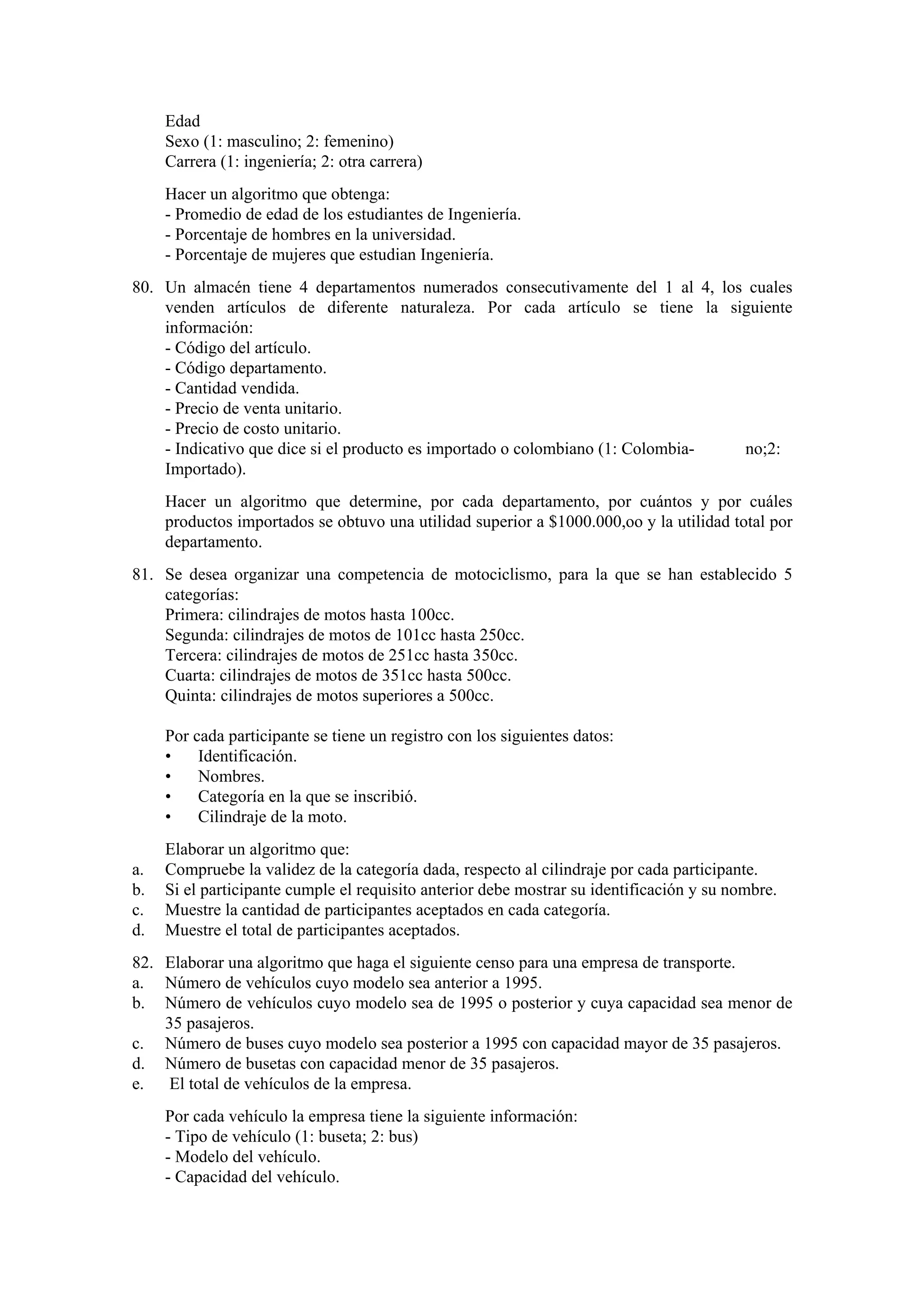 Edad
Sexo (1: masculino; 2: femenino)
Carrera (1: ingeniería; 2: otra carrera)
Hacer un algoritmo que obtenga:
- Promedio de edad de los estudiantes de Ingeniería.
- Porcentaje de hombres en la universidad.
- Porcentaje de mujeres que estudian Ingeniería.
80. Un almacén tiene 4 departamentos numerados consecutivamente del 1 al 4, los cuales
venden artículos de diferente naturaleza. Por cada artículo se tiene la siguiente
información:
- Código del artículo.
- Código departamento.
- Cantidad vendida.
- Precio de venta unitario.
- Precio de costo unitario.
- Indicativo que dice si el producto es importado o colombiano (1: Colombiano;2:
Importado).
Hacer un algoritmo que determine, por cada departamento, por cuántos y por cuáles
productos importados se obtuvo una utilidad superior a $1000.000,oo y la utilidad total por
departamento.
81. Se desea organizar una competencia de motociclismo, para la que se han establecido 5
categorías:
Primera: cilindrajes de motos hasta 100cc.
Segunda: cilindrajes de motos de 101cc hasta 250cc.
Tercera: cilindrajes de motos de 251cc hasta 350cc.
Cuarta: cilindrajes de motos de 351cc hasta 500cc.
Quinta: cilindrajes de motos superiores a 500cc.
Por cada participante se tiene un registro con los siguientes datos:
•
Identificación.
•
Nombres.
•
Categoría en la que se inscribió.
•
Cilindraje de la moto.
a.
b.
c.
d.

Elaborar un algoritmo que:
Compruebe la validez de la categoría dada, respecto al cilindraje por cada participante.
Si el participante cumple el requisito anterior debe mostrar su identificación y su nombre.
Muestre la cantidad de participantes aceptados en cada categoría.
Muestre el total de participantes aceptados.

82. Elaborar una algoritmo que haga el siguiente censo para una empresa de transporte.
a. Número de vehículos cuyo modelo sea anterior a 1995.
b. Número de vehículos cuyo modelo sea de 1995 o posterior y cuya capacidad sea menor de
35 pasajeros.
c. Número de buses cuyo modelo sea posterior a 1995 con capacidad mayor de 35 pasajeros.
d. Número de busetas con capacidad menor de 35 pasajeros.
e. El total de vehículos de la empresa.
Por cada vehículo la empresa tiene la siguiente información:
- Tipo de vehículo (1: buseta; 2: bus)
- Modelo del vehículo.
- Capacidad del vehículo.

 