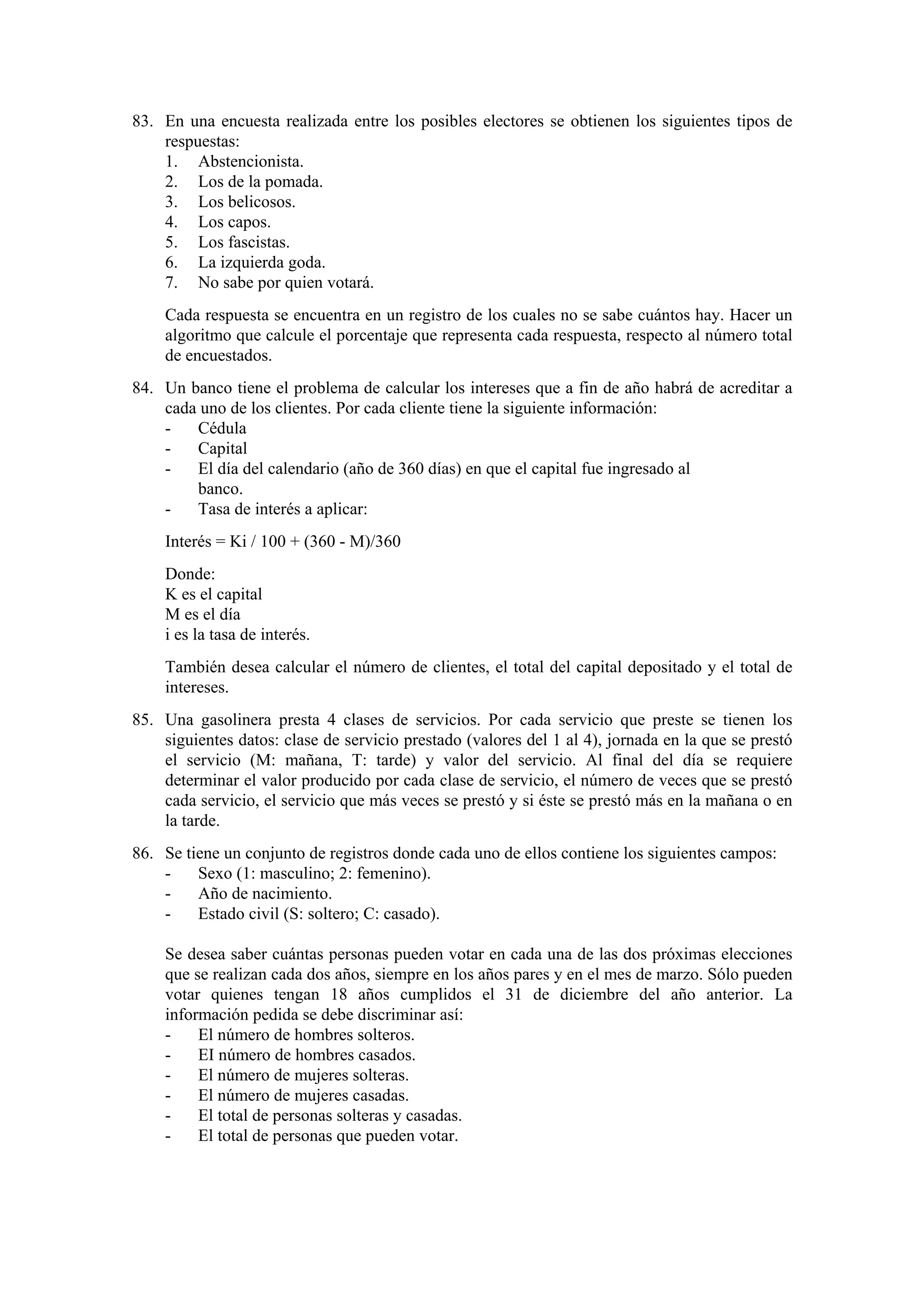 83. En una encuesta realizada entre los posibles electores se obtienen los siguientes tipos de
respuestas:
1. Abstencionista.
2. Los de la pomada.
3. Los belicosos.
4. Los capos.
5. Los fascistas.
6. La izquierda goda.
7. No sabe por quien votará.
Cada respuesta se encuentra en un registro de los cuales no se sabe cuántos hay. Hacer un
algoritmo que calcule el porcentaje que representa cada respuesta, respecto al número total
de encuestados.
84. Un banco tiene el problema de calcular los intereses que a fin de año habrá de acreditar a
cada uno de los clientes. Por cada cliente tiene la siguiente información:
Cédula
Capital
El día del calendario (año de 360 días) en que el capital fue ingresado al
banco.
Tasa de interés a aplicar:
Interés = Ki / 100 + (360 - M)/360
Donde:
K es el capital
M es el día
i es la tasa de interés.
También desea calcular el número de clientes, el total del capital depositado y el total de
intereses.
85. Una gasolinera presta 4 clases de servicios. Por cada servicio que preste se tienen los
siguientes datos: clase de servicio prestado (valores del 1 al 4), jornada en la que se prestó
el servicio (M: mañana, T: tarde) y valor del servicio. Al final del día se requiere
determinar el valor producido por cada clase de servicio, el número de veces que se prestó
cada servicio, el servicio que más veces se prestó y si éste se prestó más en la mañana o en
la tarde.
86. Se tiene un conjunto de registros donde cada uno de ellos contiene los siguientes campos:
Sexo (1: masculino; 2: femenino).
Año de nacimiento.
Estado civil (S: soltero; C: casado).
Se desea saber cuántas personas pueden votar en cada una de las dos próximas elecciones
que se realizan cada dos años, siempre en los años pares y en el mes de marzo. Sólo pueden
votar quienes tengan 18 años cumplidos el 31 de diciembre del año anterior. La
información pedida se debe discriminar así:
El número de hombres solteros.
EI número de hombres casados.
El número de mujeres solteras.
El número de mujeres casadas.
El total de personas solteras y casadas.
El total de personas que pueden votar.

 