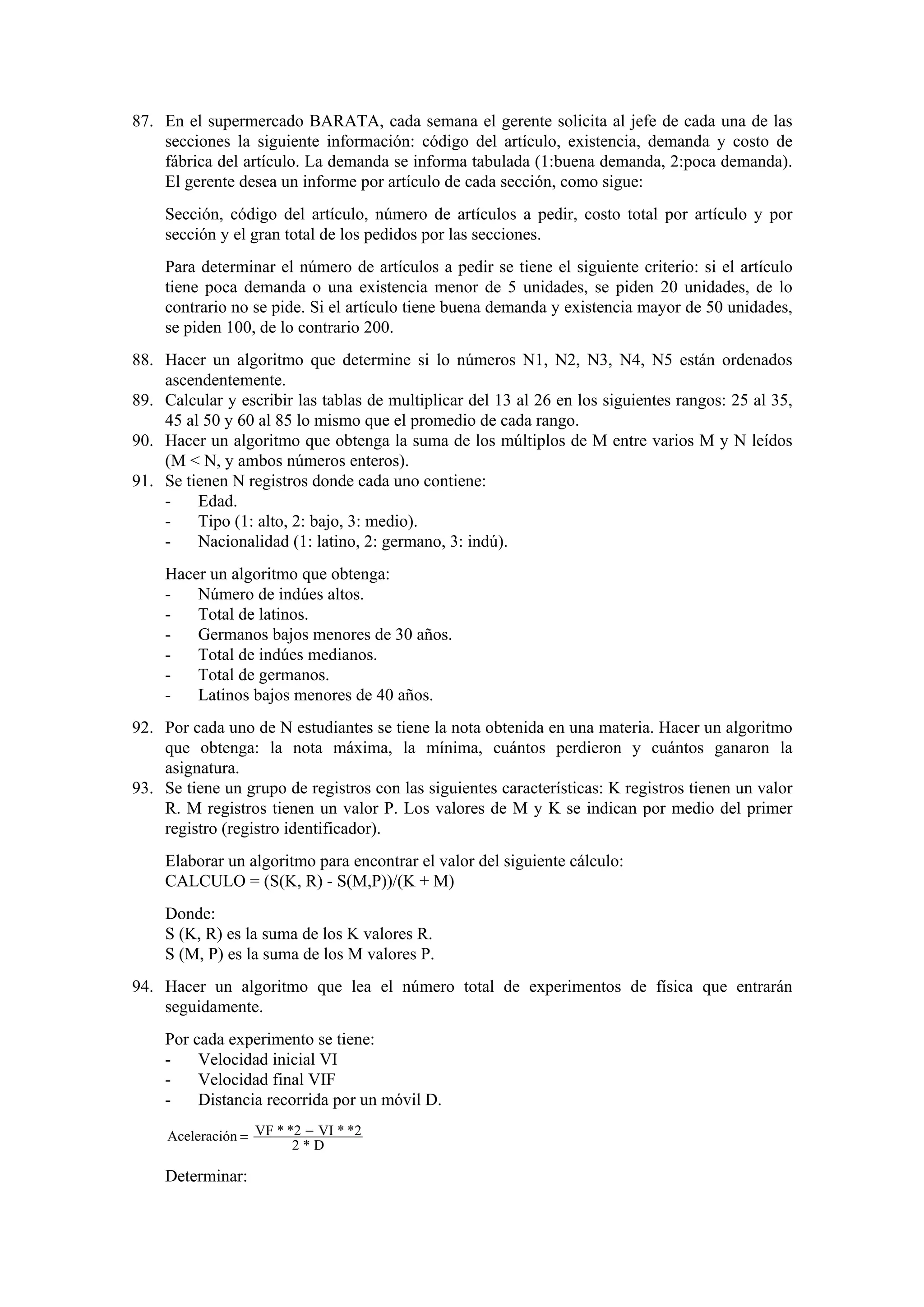 87. En el supermercado BARATA, cada semana el gerente solicita al jefe de cada una de las
secciones la siguiente información: código del artículo, existencia, demanda y costo de
fábrica del artículo. La demanda se informa tabulada (1:buena demanda, 2:poca demanda).
El gerente desea un informe por artículo de cada sección, como sigue:
Sección, código del artículo, número de artículos a pedir, costo total por artículo y por
sección y el gran total de los pedidos por las secciones.
Para determinar el número de artículos a pedir se tiene el siguiente criterio: si el artículo
tiene poca demanda o una existencia menor de 5 unidades, se piden 20 unidades, de lo
contrario no se pide. Si el artículo tiene buena demanda y existencia mayor de 50 unidades,
se piden 100, de lo contrario 200.
88. Hacer un algoritmo que determine si lo números N1, N2, N3, N4, N5 están ordenados
ascendentemente.
89. Calcular y escribir las tablas de multiplicar del 13 al 26 en los siguientes rangos: 25 al 35,
45 al 50 y 60 al 85 lo mismo que el promedio de cada rango.
90. Hacer un algoritmo que obtenga la suma de los múltiplos de M entre varios M y N leídos
(M < N, y ambos números enteros).
91. Se tienen N registros donde cada uno contiene:
Edad.
Tipo (1: alto, 2: bajo, 3: medio).
Nacionalidad (1: latino, 2: germano, 3: indú).
Hacer un algoritmo que obtenga:
Número de indúes altos.
Total de latinos.
Germanos bajos menores de 30 años.
Total de indúes medianos.
Total de germanos.
Latinos bajos menores de 40 años.
92. Por cada uno de N estudiantes se tiene la nota obtenida en una materia. Hacer un algoritmo
que obtenga: la nota máxima, la mínima, cuántos perdieron y cuántos ganaron la
asignatura.
93. Se tiene un grupo de registros con las siguientes características: K registros tienen un valor
R. M registros tienen un valor P. Los valores de M y K se indican por medio del primer
registro (registro identificador).
Elaborar un algoritmo para encontrar el valor del siguiente cálculo:
CALCULO = (S(K, R) - S(M,P))/(K + M)
Donde:
S (K, R) es la suma de los K valores R.
S (M, P) es la suma de los M valores P.
94. Hacer un algoritmo que lea el número total de experimentos de física que entrarán
seguidamente.
Por cada experimento se tiene:
Velocidad inicial VI
Velocidad final VIF
Distancia recorrida por un móvil D.
Aceleración = VF * *2 − VI * *2
2*D

Determinar:

 